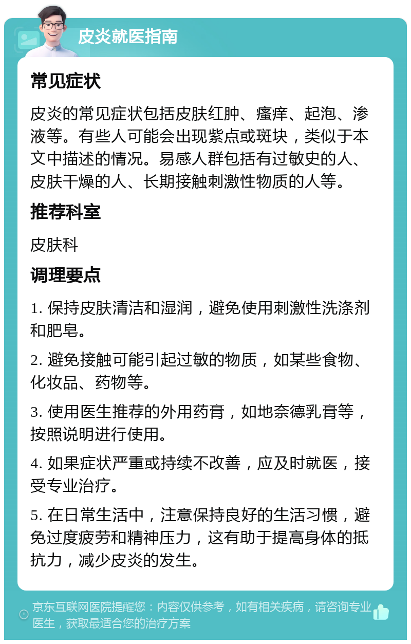 皮炎就医指南 常见症状 皮炎的常见症状包括皮肤红肿、瘙痒、起泡、渗液等。有些人可能会出现紫点或斑块，类似于本文中描述的情况。易感人群包括有过敏史的人、皮肤干燥的人、长期接触刺激性物质的人等。 推荐科室 皮肤科 调理要点 1. 保持皮肤清洁和湿润，避免使用刺激性洗涤剂和肥皂。 2. 避免接触可能引起过敏的物质，如某些食物、化妆品、药物等。 3. 使用医生推荐的外用药膏，如地奈德乳膏等，按照说明进行使用。 4. 如果症状严重或持续不改善，应及时就医，接受专业治疗。 5. 在日常生活中，注意保持良好的生活习惯，避免过度疲劳和精神压力，这有助于提高身体的抵抗力，减少皮炎的发生。