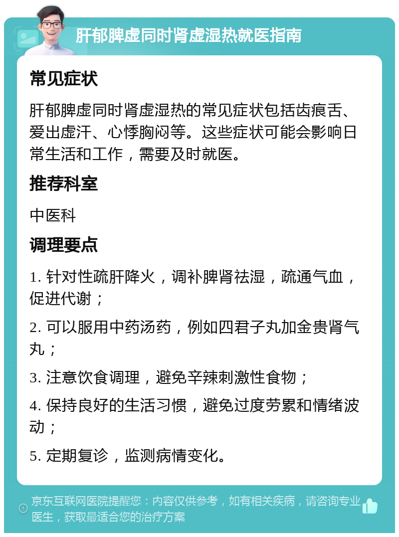 肝郁脾虚同时肾虚湿热就医指南 常见症状 肝郁脾虚同时肾虚湿热的常见症状包括齿痕舌、爱出虚汗、心悸胸闷等。这些症状可能会影响日常生活和工作，需要及时就医。 推荐科室 中医科 调理要点 1. 针对性疏肝降火，调补脾肾祛湿，疏通气血，促进代谢； 2. 可以服用中药汤药，例如四君子丸加金贵肾气丸； 3. 注意饮食调理，避免辛辣刺激性食物； 4. 保持良好的生活习惯，避免过度劳累和情绪波动； 5. 定期复诊，监测病情变化。