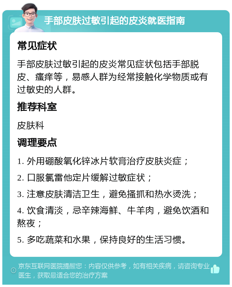 手部皮肤过敏引起的皮炎就医指南 常见症状 手部皮肤过敏引起的皮炎常见症状包括手部脱皮、瘙痒等，易感人群为经常接触化学物质或有过敏史的人群。 推荐科室 皮肤科 调理要点 1. 外用硼酸氧化锌冰片软膏治疗皮肤炎症； 2. 口服氯雷他定片缓解过敏症状； 3. 注意皮肤清洁卫生，避免搔抓和热水烫洗； 4. 饮食清淡，忌辛辣海鲜、牛羊肉，避免饮酒和熬夜； 5. 多吃蔬菜和水果，保持良好的生活习惯。