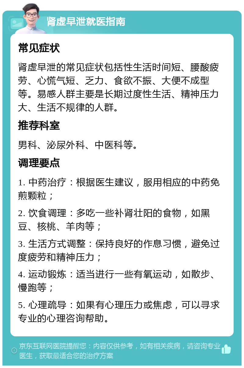 肾虚早泄就医指南 常见症状 肾虚早泄的常见症状包括性生活时间短、腰酸疲劳、心慌气短、乏力、食欲不振、大便不成型等。易感人群主要是长期过度性生活、精神压力大、生活不规律的人群。 推荐科室 男科、泌尿外科、中医科等。 调理要点 1. 中药治疗：根据医生建议，服用相应的中药免煎颗粒； 2. 饮食调理：多吃一些补肾壮阳的食物，如黑豆、核桃、羊肉等； 3. 生活方式调整：保持良好的作息习惯，避免过度疲劳和精神压力； 4. 运动锻炼：适当进行一些有氧运动，如散步、慢跑等； 5. 心理疏导：如果有心理压力或焦虑，可以寻求专业的心理咨询帮助。