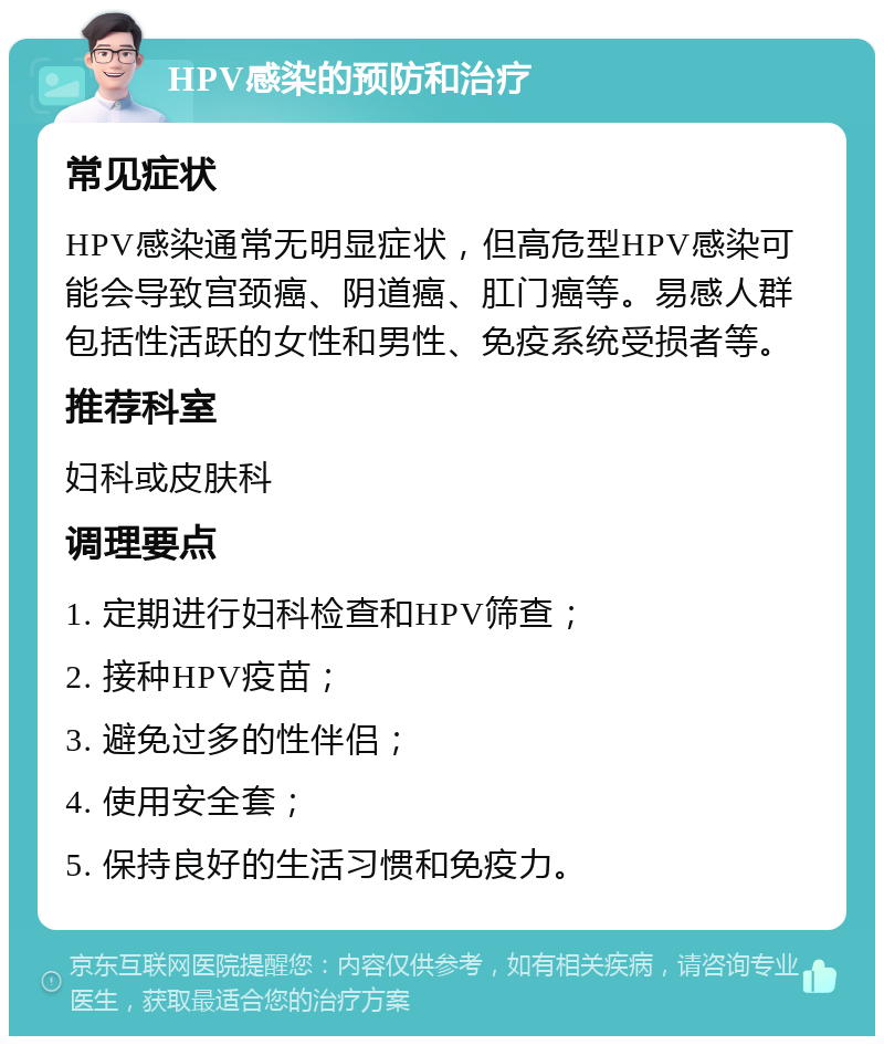 HPV感染的预防和治疗 常见症状 HPV感染通常无明显症状，但高危型HPV感染可能会导致宫颈癌、阴道癌、肛门癌等。易感人群包括性活跃的女性和男性、免疫系统受损者等。 推荐科室 妇科或皮肤科 调理要点 1. 定期进行妇科检查和HPV筛查； 2. 接种HPV疫苗； 3. 避免过多的性伴侣； 4. 使用安全套； 5. 保持良好的生活习惯和免疫力。