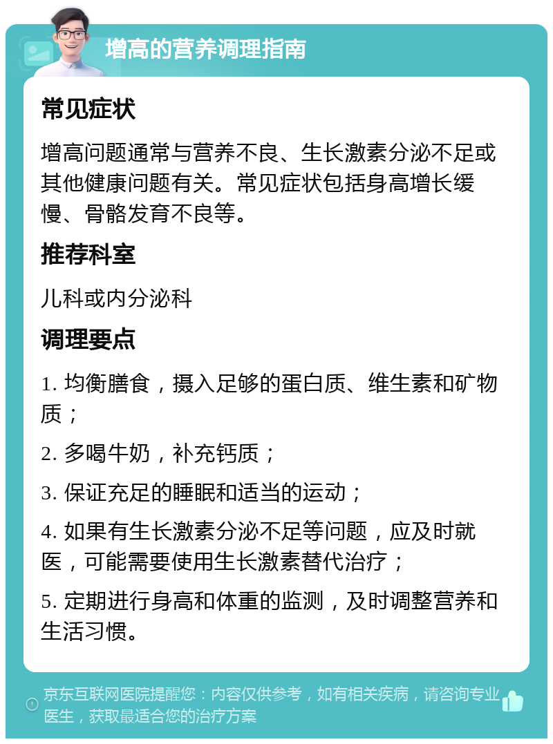 增高的营养调理指南 常见症状 增高问题通常与营养不良、生长激素分泌不足或其他健康问题有关。常见症状包括身高增长缓慢、骨骼发育不良等。 推荐科室 儿科或内分泌科 调理要点 1. 均衡膳食，摄入足够的蛋白质、维生素和矿物质； 2. 多喝牛奶，补充钙质； 3. 保证充足的睡眠和适当的运动； 4. 如果有生长激素分泌不足等问题，应及时就医，可能需要使用生长激素替代治疗； 5. 定期进行身高和体重的监测，及时调整营养和生活习惯。