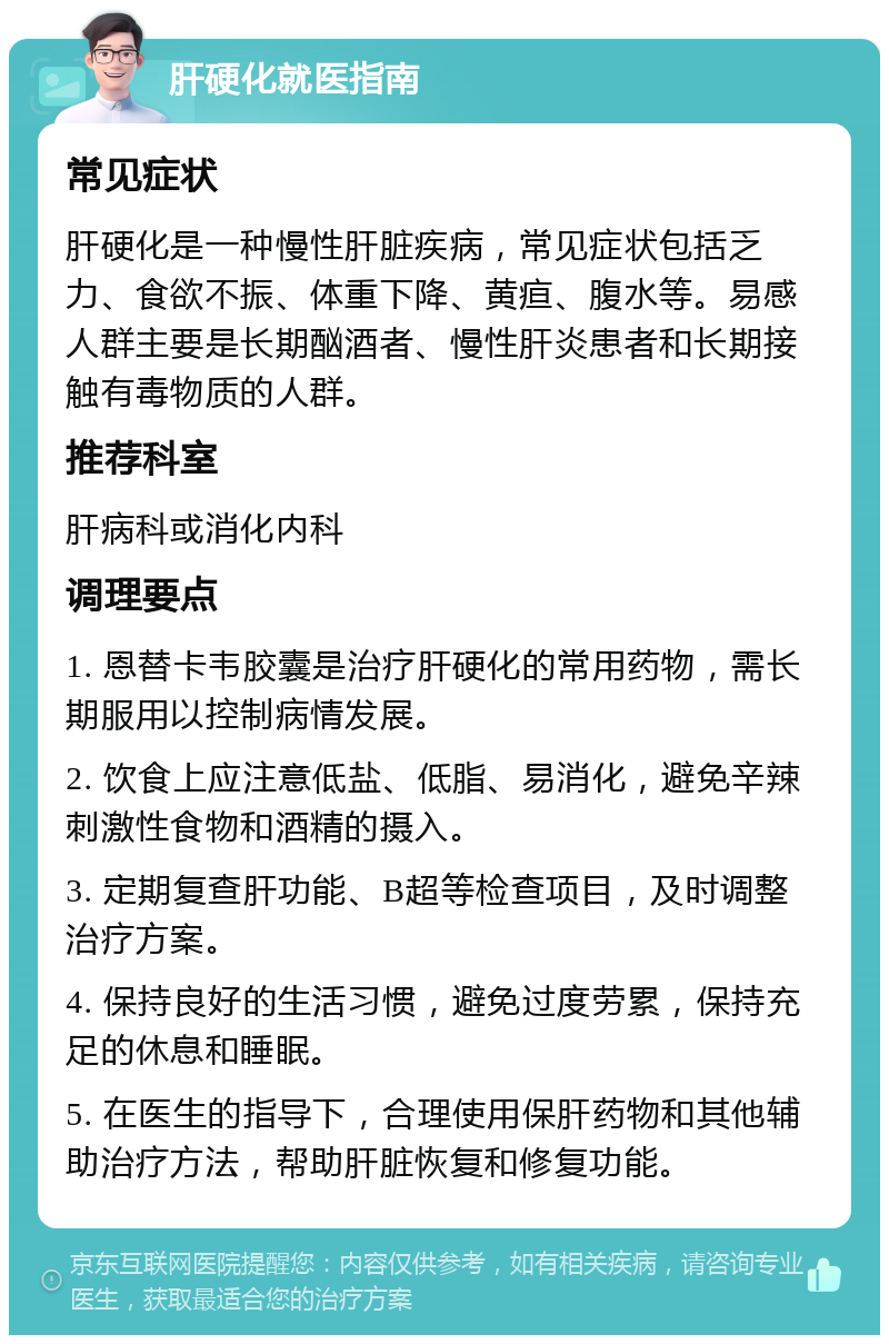 肝硬化就医指南 常见症状 肝硬化是一种慢性肝脏疾病，常见症状包括乏力、食欲不振、体重下降、黄疸、腹水等。易感人群主要是长期酗酒者、慢性肝炎患者和长期接触有毒物质的人群。 推荐科室 肝病科或消化内科 调理要点 1. 恩替卡韦胶囊是治疗肝硬化的常用药物，需长期服用以控制病情发展。 2. 饮食上应注意低盐、低脂、易消化，避免辛辣刺激性食物和酒精的摄入。 3. 定期复查肝功能、B超等检查项目，及时调整治疗方案。 4. 保持良好的生活习惯，避免过度劳累，保持充足的休息和睡眠。 5. 在医生的指导下，合理使用保肝药物和其他辅助治疗方法，帮助肝脏恢复和修复功能。