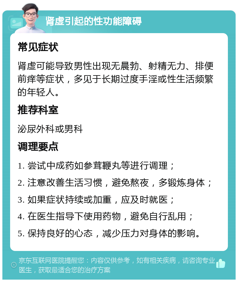 肾虚引起的性功能障碍 常见症状 肾虚可能导致男性出现无晨勃、射精无力、排便前痒等症状，多见于长期过度手淫或性生活频繁的年轻人。 推荐科室 泌尿外科或男科 调理要点 1. 尝试中成药如参茸鞭丸等进行调理； 2. 注意改善生活习惯，避免熬夜，多锻炼身体； 3. 如果症状持续或加重，应及时就医； 4. 在医生指导下使用药物，避免自行乱用； 5. 保持良好的心态，减少压力对身体的影响。