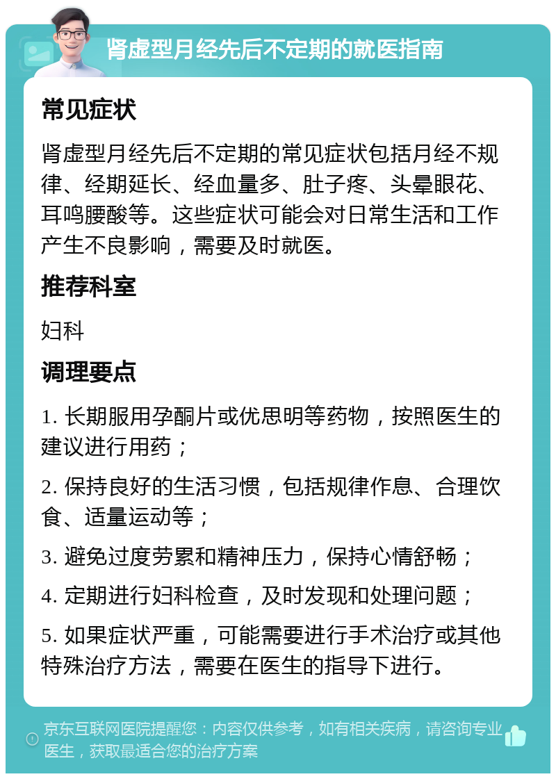 肾虚型月经先后不定期的就医指南 常见症状 肾虚型月经先后不定期的常见症状包括月经不规律、经期延长、经血量多、肚子疼、头晕眼花、耳鸣腰酸等。这些症状可能会对日常生活和工作产生不良影响，需要及时就医。 推荐科室 妇科 调理要点 1. 长期服用孕酮片或优思明等药物，按照医生的建议进行用药； 2. 保持良好的生活习惯，包括规律作息、合理饮食、适量运动等； 3. 避免过度劳累和精神压力，保持心情舒畅； 4. 定期进行妇科检查，及时发现和处理问题； 5. 如果症状严重，可能需要进行手术治疗或其他特殊治疗方法，需要在医生的指导下进行。