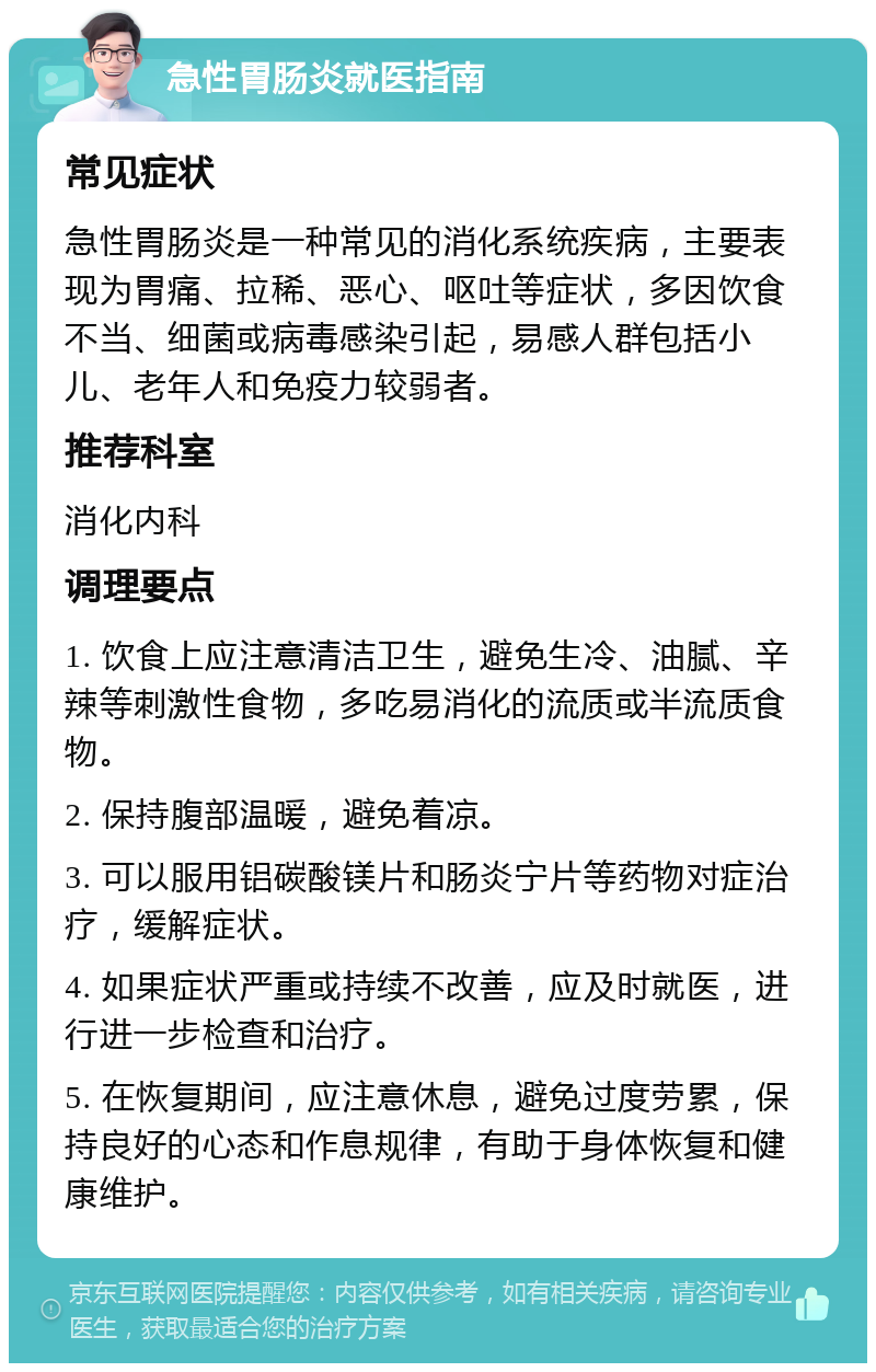 急性胃肠炎就医指南 常见症状 急性胃肠炎是一种常见的消化系统疾病，主要表现为胃痛、拉稀、恶心、呕吐等症状，多因饮食不当、细菌或病毒感染引起，易感人群包括小儿、老年人和免疫力较弱者。 推荐科室 消化内科 调理要点 1. 饮食上应注意清洁卫生，避免生冷、油腻、辛辣等刺激性食物，多吃易消化的流质或半流质食物。 2. 保持腹部温暖，避免着凉。 3. 可以服用铝碳酸镁片和肠炎宁片等药物对症治疗，缓解症状。 4. 如果症状严重或持续不改善，应及时就医，进行进一步检查和治疗。 5. 在恢复期间，应注意休息，避免过度劳累，保持良好的心态和作息规律，有助于身体恢复和健康维护。