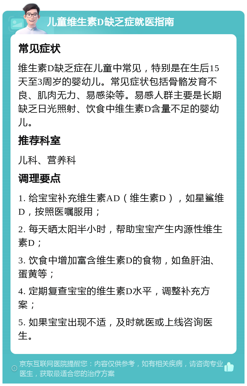 儿童维生素D缺乏症就医指南 常见症状 维生素D缺乏症在儿童中常见，特别是在生后15天至3周岁的婴幼儿。常见症状包括骨骼发育不良、肌肉无力、易感染等。易感人群主要是长期缺乏日光照射、饮食中维生素D含量不足的婴幼儿。 推荐科室 儿科、营养科 调理要点 1. 给宝宝补充维生素AD（维生素D），如星鲨维D，按照医嘱服用； 2. 每天晒太阳半小时，帮助宝宝产生内源性维生素D； 3. 饮食中增加富含维生素D的食物，如鱼肝油、蛋黄等； 4. 定期复查宝宝的维生素D水平，调整补充方案； 5. 如果宝宝出现不适，及时就医或上线咨询医生。