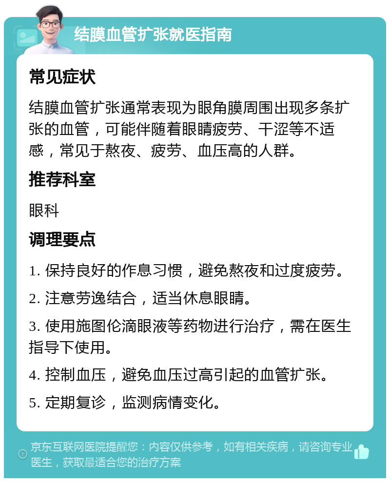 结膜血管扩张就医指南 常见症状 结膜血管扩张通常表现为眼角膜周围出现多条扩张的血管，可能伴随着眼睛疲劳、干涩等不适感，常见于熬夜、疲劳、血压高的人群。 推荐科室 眼科 调理要点 1. 保持良好的作息习惯，避免熬夜和过度疲劳。 2. 注意劳逸结合，适当休息眼睛。 3. 使用施图伦滴眼液等药物进行治疗，需在医生指导下使用。 4. 控制血压，避免血压过高引起的血管扩张。 5. 定期复诊，监测病情变化。