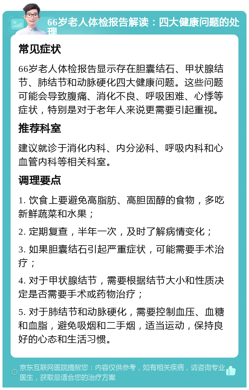 66岁老人体检报告解读：四大健康问题的处理 常见症状 66岁老人体检报告显示存在胆囊结石、甲状腺结节、肺结节和动脉硬化四大健康问题。这些问题可能会导致腹痛、消化不良、呼吸困难、心悸等症状，特别是对于老年人来说更需要引起重视。 推荐科室 建议就诊于消化内科、内分泌科、呼吸内科和心血管内科等相关科室。 调理要点 1. 饮食上要避免高脂肪、高胆固醇的食物，多吃新鲜蔬菜和水果； 2. 定期复查，半年一次，及时了解病情变化； 3. 如果胆囊结石引起严重症状，可能需要手术治疗； 4. 对于甲状腺结节，需要根据结节大小和性质决定是否需要手术或药物治疗； 5. 对于肺结节和动脉硬化，需要控制血压、血糖和血脂，避免吸烟和二手烟，适当运动，保持良好的心态和生活习惯。