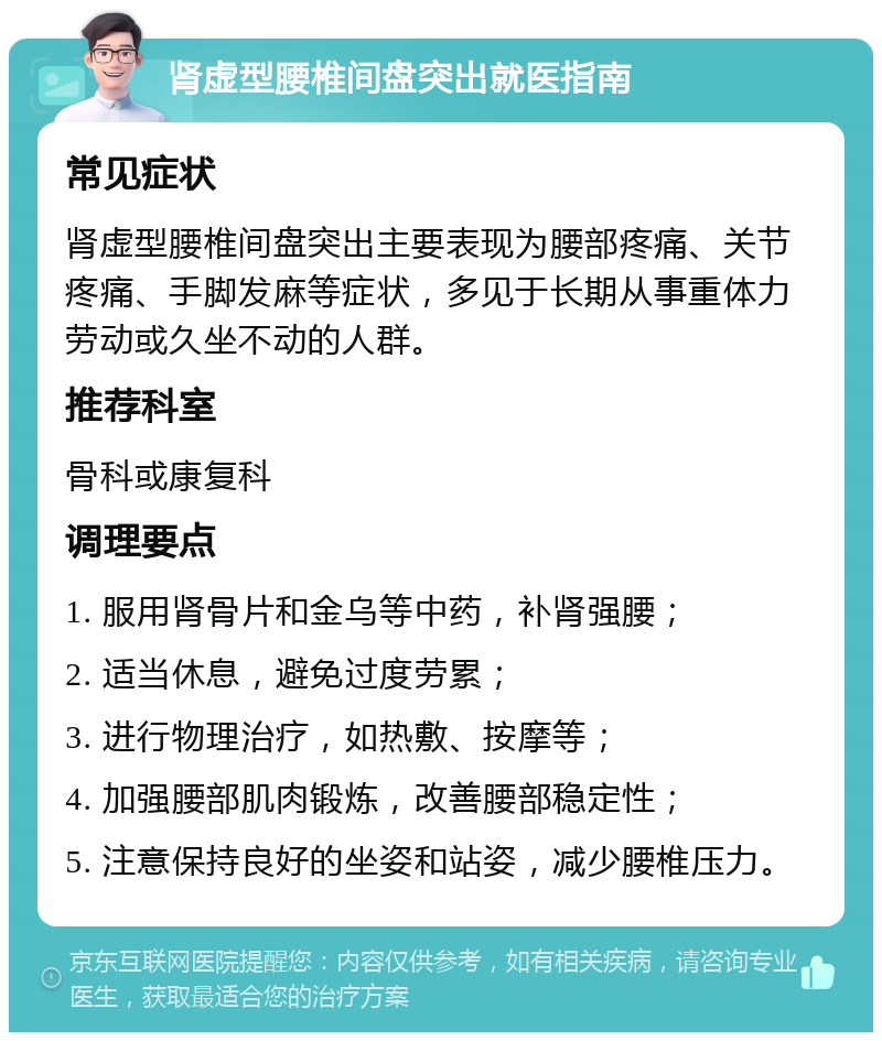 肾虚型腰椎间盘突出就医指南 常见症状 肾虚型腰椎间盘突出主要表现为腰部疼痛、关节疼痛、手脚发麻等症状，多见于长期从事重体力劳动或久坐不动的人群。 推荐科室 骨科或康复科 调理要点 1. 服用肾骨片和金乌等中药，补肾强腰； 2. 适当休息，避免过度劳累； 3. 进行物理治疗，如热敷、按摩等； 4. 加强腰部肌肉锻炼，改善腰部稳定性； 5. 注意保持良好的坐姿和站姿，减少腰椎压力。