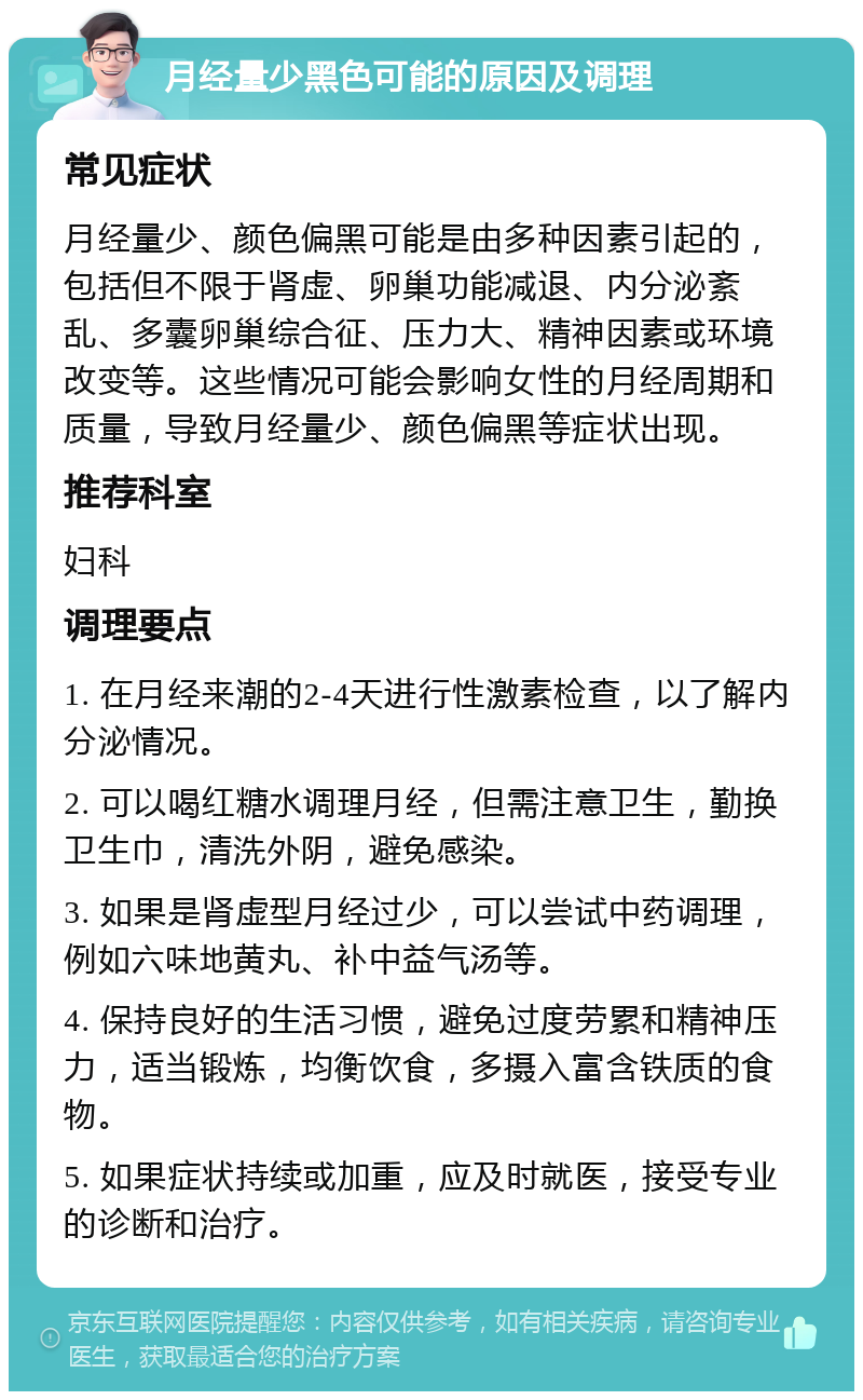 月经量少黑色可能的原因及调理 常见症状 月经量少、颜色偏黑可能是由多种因素引起的，包括但不限于肾虚、卵巢功能减退、内分泌紊乱、多囊卵巢综合征、压力大、精神因素或环境改变等。这些情况可能会影响女性的月经周期和质量，导致月经量少、颜色偏黑等症状出现。 推荐科室 妇科 调理要点 1. 在月经来潮的2-4天进行性激素检查，以了解内分泌情况。 2. 可以喝红糖水调理月经，但需注意卫生，勤换卫生巾，清洗外阴，避免感染。 3. 如果是肾虚型月经过少，可以尝试中药调理，例如六味地黄丸、补中益气汤等。 4. 保持良好的生活习惯，避免过度劳累和精神压力，适当锻炼，均衡饮食，多摄入富含铁质的食物。 5. 如果症状持续或加重，应及时就医，接受专业的诊断和治疗。