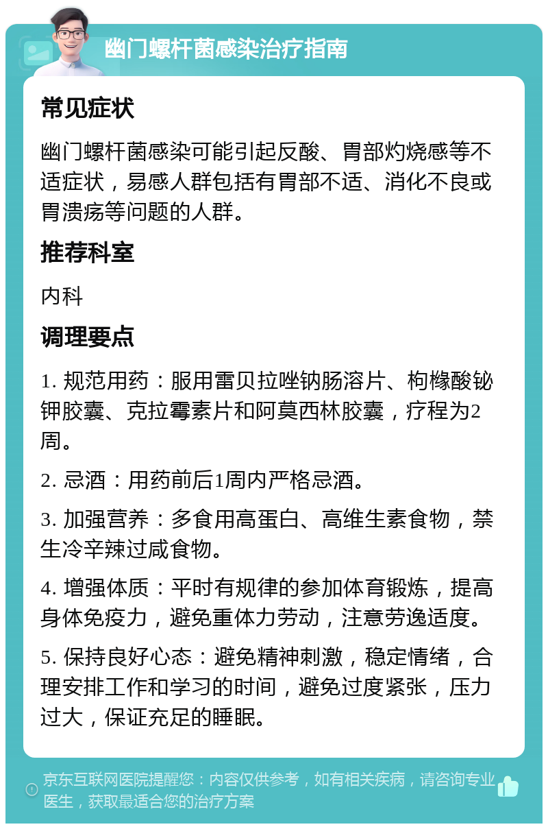 幽门螺杆菌感染治疗指南 常见症状 幽门螺杆菌感染可能引起反酸、胃部灼烧感等不适症状，易感人群包括有胃部不适、消化不良或胃溃疡等问题的人群。 推荐科室 内科 调理要点 1. 规范用药：服用雷贝拉唑钠肠溶片、枸橼酸铋钾胶囊、克拉霉素片和阿莫西林胶囊，疗程为2周。 2. 忌酒：用药前后1周内严格忌酒。 3. 加强营养：多食用高蛋白、高维生素食物，禁生冷辛辣过咸食物。 4. 增强体质：平时有规律的参加体育锻炼，提高身体免疫力，避免重体力劳动，注意劳逸适度。 5. 保持良好心态：避免精神刺激，稳定情绪，合理安排工作和学习的时间，避免过度紧张，压力过大，保证充足的睡眠。