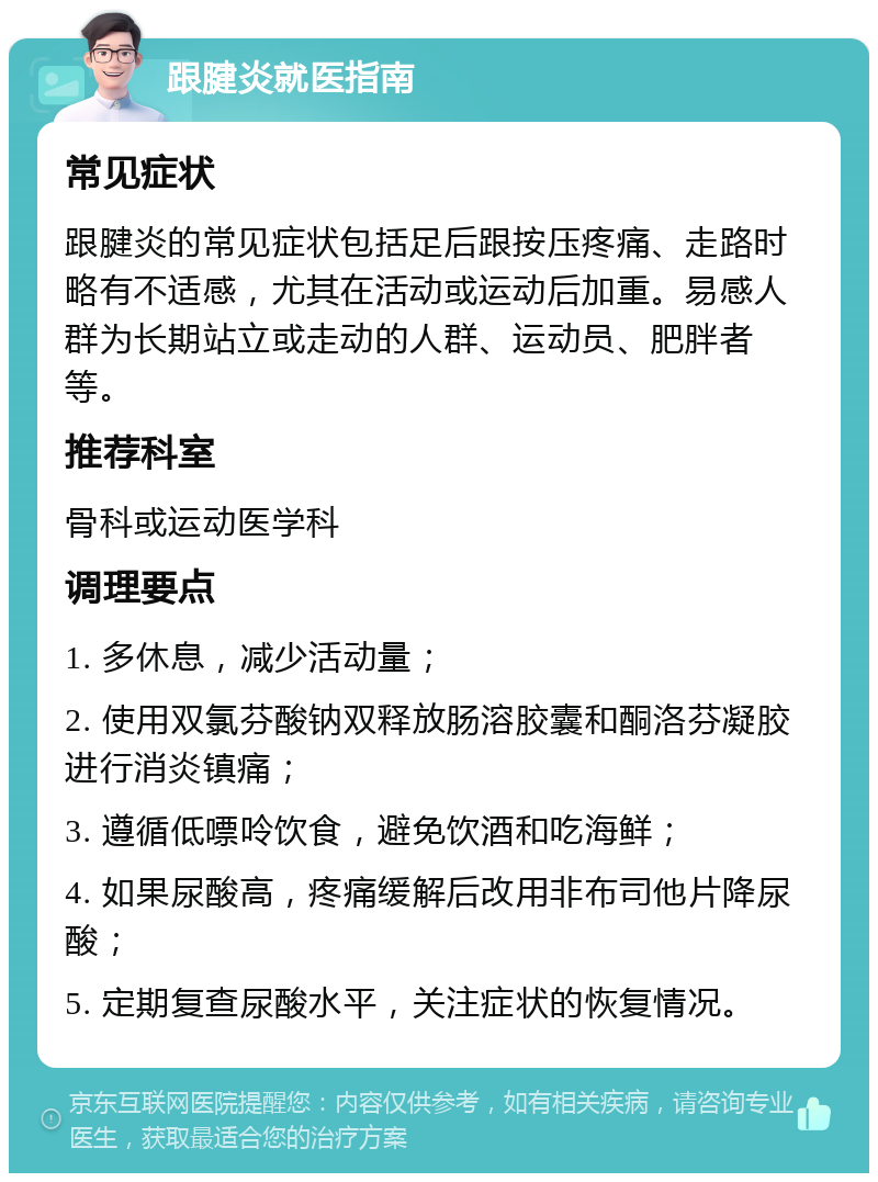 跟腱炎就医指南 常见症状 跟腱炎的常见症状包括足后跟按压疼痛、走路时略有不适感，尤其在活动或运动后加重。易感人群为长期站立或走动的人群、运动员、肥胖者等。 推荐科室 骨科或运动医学科 调理要点 1. 多休息，减少活动量； 2. 使用双氯芬酸钠双释放肠溶胶囊和酮洛芬凝胶进行消炎镇痛； 3. 遵循低嘌呤饮食，避免饮酒和吃海鲜； 4. 如果尿酸高，疼痛缓解后改用非布司他片降尿酸； 5. 定期复查尿酸水平，关注症状的恢复情况。