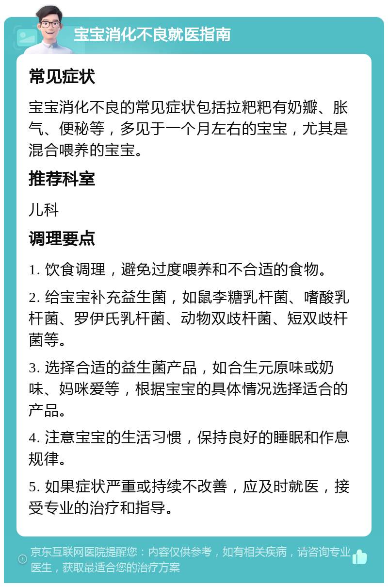 宝宝消化不良就医指南 常见症状 宝宝消化不良的常见症状包括拉粑粑有奶瓣、胀气、便秘等，多见于一个月左右的宝宝，尤其是混合喂养的宝宝。 推荐科室 儿科 调理要点 1. 饮食调理，避免过度喂养和不合适的食物。 2. 给宝宝补充益生菌，如鼠李糖乳杆菌、嗜酸乳杆菌、罗伊氏乳杆菌、动物双歧杆菌、短双歧杆菌等。 3. 选择合适的益生菌产品，如合生元原味或奶味、妈咪爱等，根据宝宝的具体情况选择适合的产品。 4. 注意宝宝的生活习惯，保持良好的睡眠和作息规律。 5. 如果症状严重或持续不改善，应及时就医，接受专业的治疗和指导。