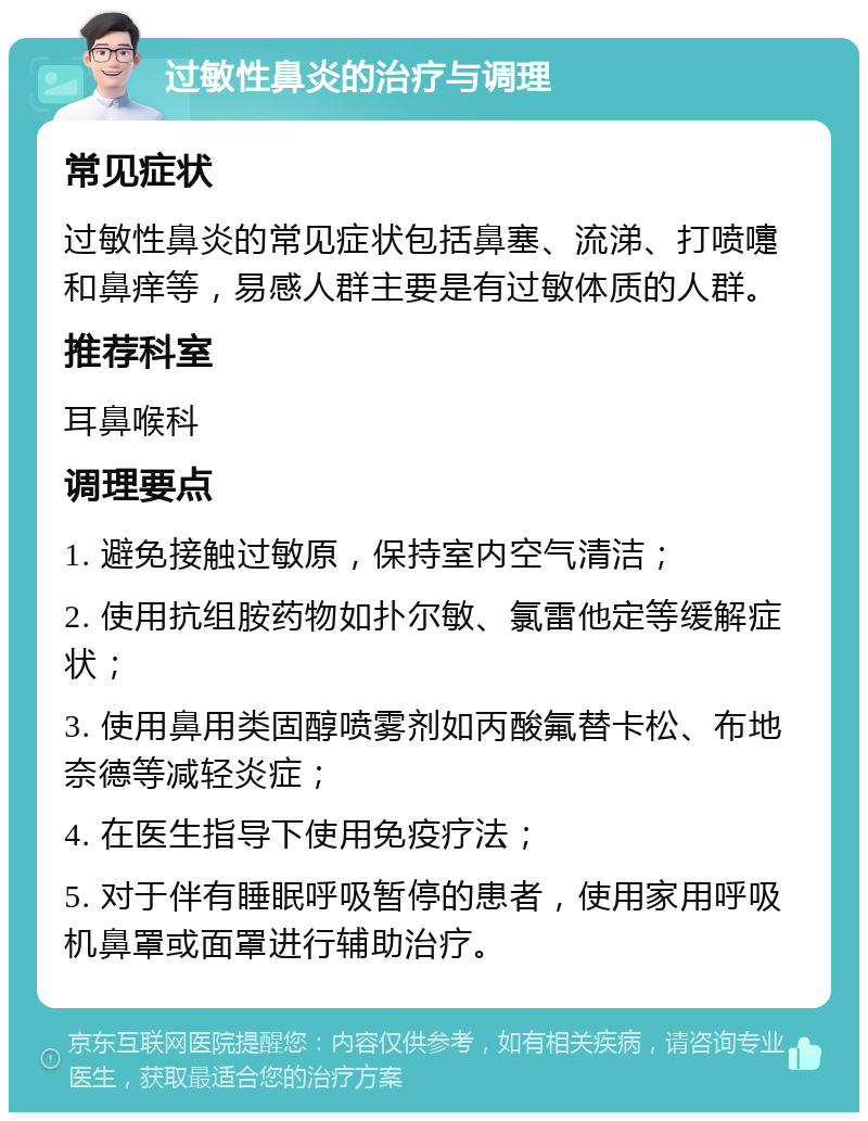 过敏性鼻炎的治疗与调理 常见症状 过敏性鼻炎的常见症状包括鼻塞、流涕、打喷嚏和鼻痒等，易感人群主要是有过敏体质的人群。 推荐科室 耳鼻喉科 调理要点 1. 避免接触过敏原，保持室内空气清洁； 2. 使用抗组胺药物如扑尔敏、氯雷他定等缓解症状； 3. 使用鼻用类固醇喷雾剂如丙酸氟替卡松、布地奈德等减轻炎症； 4. 在医生指导下使用免疫疗法； 5. 对于伴有睡眠呼吸暂停的患者，使用家用呼吸机鼻罩或面罩进行辅助治疗。