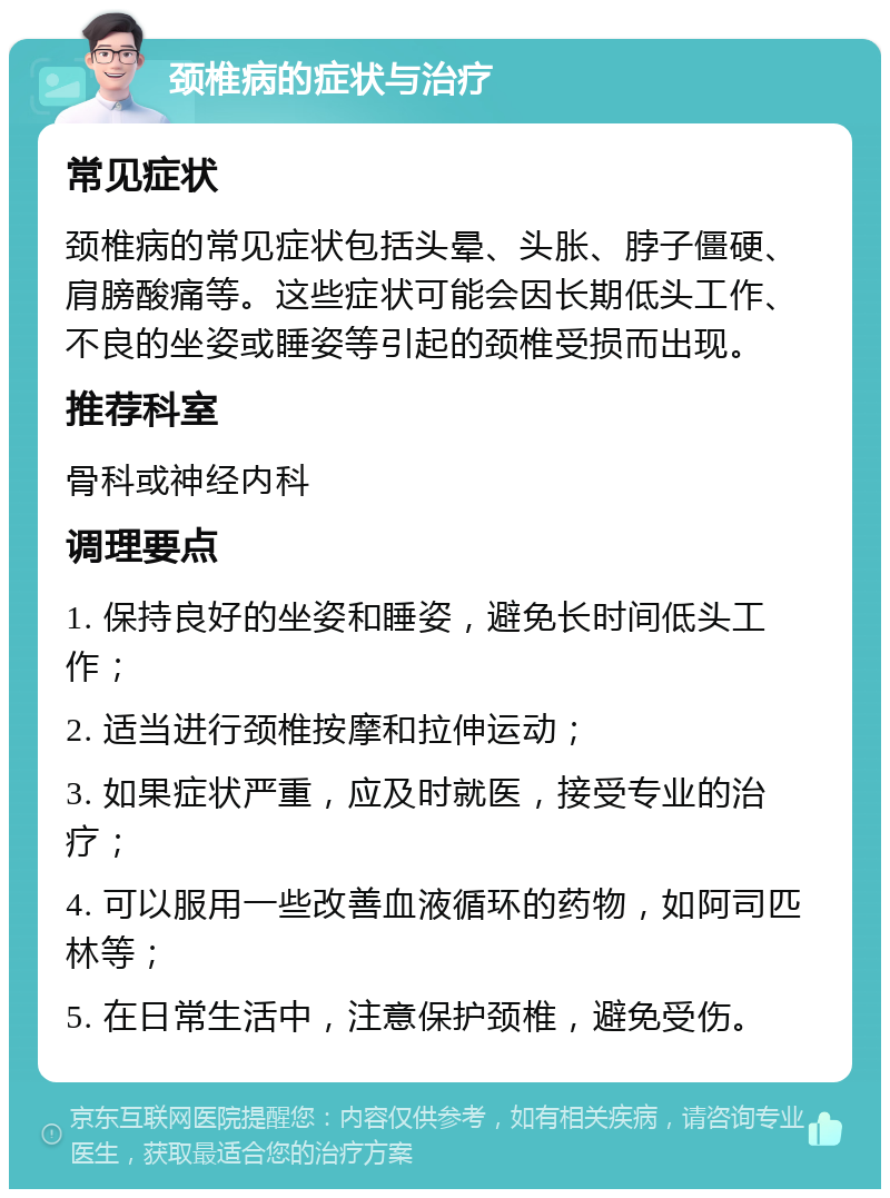 颈椎病的症状与治疗 常见症状 颈椎病的常见症状包括头晕、头胀、脖子僵硬、肩膀酸痛等。这些症状可能会因长期低头工作、不良的坐姿或睡姿等引起的颈椎受损而出现。 推荐科室 骨科或神经内科 调理要点 1. 保持良好的坐姿和睡姿，避免长时间低头工作； 2. 适当进行颈椎按摩和拉伸运动； 3. 如果症状严重，应及时就医，接受专业的治疗； 4. 可以服用一些改善血液循环的药物，如阿司匹林等； 5. 在日常生活中，注意保护颈椎，避免受伤。