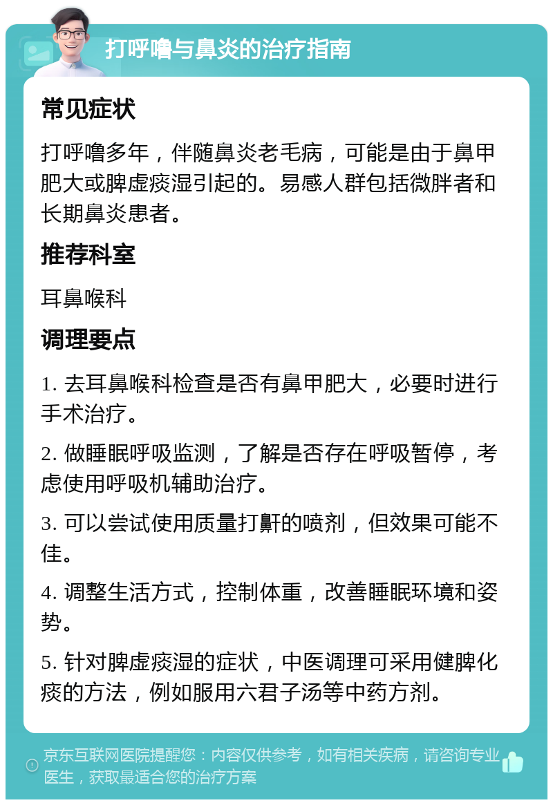 打呼噜与鼻炎的治疗指南 常见症状 打呼噜多年，伴随鼻炎老毛病，可能是由于鼻甲肥大或脾虚痰湿引起的。易感人群包括微胖者和长期鼻炎患者。 推荐科室 耳鼻喉科 调理要点 1. 去耳鼻喉科检查是否有鼻甲肥大，必要时进行手术治疗。 2. 做睡眠呼吸监测，了解是否存在呼吸暂停，考虑使用呼吸机辅助治疗。 3. 可以尝试使用质量打鼾的喷剂，但效果可能不佳。 4. 调整生活方式，控制体重，改善睡眠环境和姿势。 5. 针对脾虚痰湿的症状，中医调理可采用健脾化痰的方法，例如服用六君子汤等中药方剂。