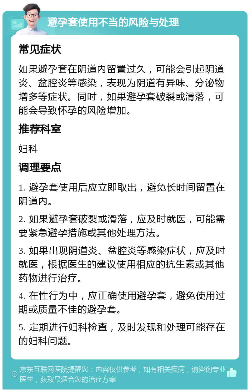 避孕套使用不当的风险与处理 常见症状 如果避孕套在阴道内留置过久，可能会引起阴道炎、盆腔炎等感染，表现为阴道有异味、分泌物增多等症状。同时，如果避孕套破裂或滑落，可能会导致怀孕的风险增加。 推荐科室 妇科 调理要点 1. 避孕套使用后应立即取出，避免长时间留置在阴道内。 2. 如果避孕套破裂或滑落，应及时就医，可能需要紧急避孕措施或其他处理方法。 3. 如果出现阴道炎、盆腔炎等感染症状，应及时就医，根据医生的建议使用相应的抗生素或其他药物进行治疗。 4. 在性行为中，应正确使用避孕套，避免使用过期或质量不佳的避孕套。 5. 定期进行妇科检查，及时发现和处理可能存在的妇科问题。