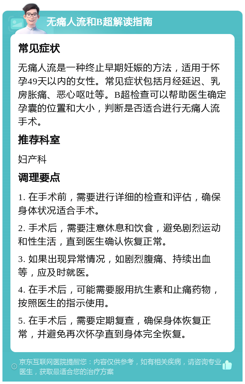 无痛人流和B超解读指南 常见症状 无痛人流是一种终止早期妊娠的方法，适用于怀孕49天以内的女性。常见症状包括月经延迟、乳房胀痛、恶心呕吐等。B超检查可以帮助医生确定孕囊的位置和大小，判断是否适合进行无痛人流手术。 推荐科室 妇产科 调理要点 1. 在手术前，需要进行详细的检查和评估，确保身体状况适合手术。 2. 手术后，需要注意休息和饮食，避免剧烈运动和性生活，直到医生确认恢复正常。 3. 如果出现异常情况，如剧烈腹痛、持续出血等，应及时就医。 4. 在手术后，可能需要服用抗生素和止痛药物，按照医生的指示使用。 5. 在手术后，需要定期复查，确保身体恢复正常，并避免再次怀孕直到身体完全恢复。