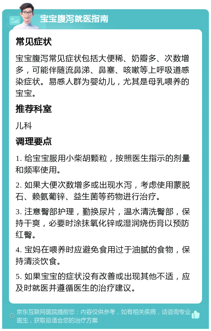 宝宝腹泻就医指南 常见症状 宝宝腹泻常见症状包括大便稀、奶瓣多、次数增多，可能伴随流鼻涕、鼻塞、咳嗽等上呼吸道感染症状。易感人群为婴幼儿，尤其是母乳喂养的宝宝。 推荐科室 儿科 调理要点 1. 给宝宝服用小柴胡颗粒，按照医生指示的剂量和频率使用。 2. 如果大便次数增多或出现水泻，考虑使用蒙脱石、赖氨葡锌、益生菌等药物进行治疗。 3. 注意臀部护理，勤换尿片，温水清洗臀部，保持干爽，必要时涂抹氧化锌或湿润烧伤膏以预防红臀。 4. 宝妈在喂养时应避免食用过于油腻的食物，保持清淡饮食。 5. 如果宝宝的症状没有改善或出现其他不适，应及时就医并遵循医生的治疗建议。