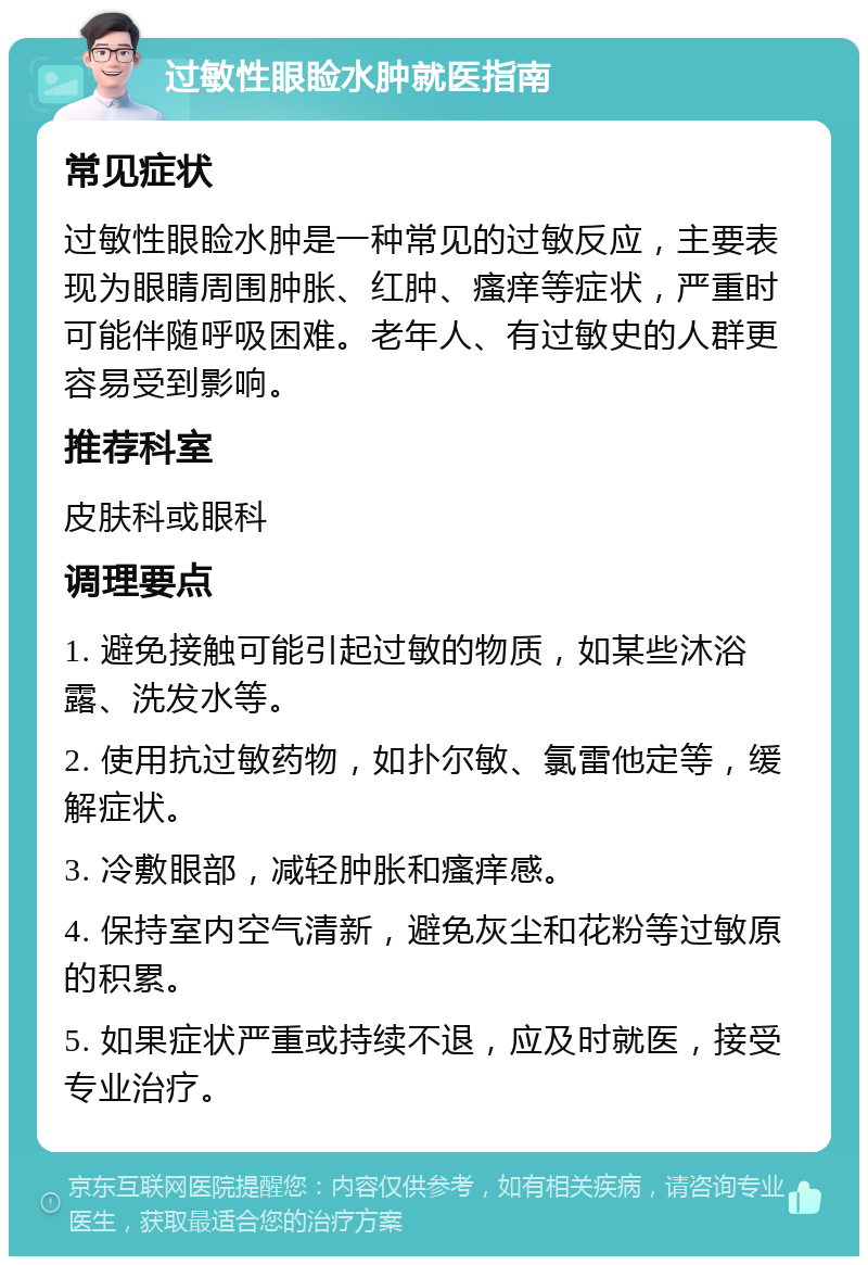 过敏性眼睑水肿就医指南 常见症状 过敏性眼睑水肿是一种常见的过敏反应，主要表现为眼睛周围肿胀、红肿、瘙痒等症状，严重时可能伴随呼吸困难。老年人、有过敏史的人群更容易受到影响。 推荐科室 皮肤科或眼科 调理要点 1. 避免接触可能引起过敏的物质，如某些沐浴露、洗发水等。 2. 使用抗过敏药物，如扑尔敏、氯雷他定等，缓解症状。 3. 冷敷眼部，减轻肿胀和瘙痒感。 4. 保持室内空气清新，避免灰尘和花粉等过敏原的积累。 5. 如果症状严重或持续不退，应及时就医，接受专业治疗。