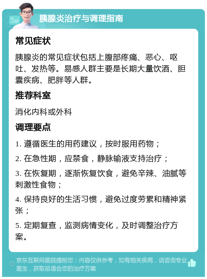 胰腺炎治疗与调理指南 常见症状 胰腺炎的常见症状包括上腹部疼痛、恶心、呕吐、发热等。易感人群主要是长期大量饮酒、胆囊疾病、肥胖等人群。 推荐科室 消化内科或外科 调理要点 1. 遵循医生的用药建议，按时服用药物； 2. 在急性期，应禁食，静脉输液支持治疗； 3. 在恢复期，逐渐恢复饮食，避免辛辣、油腻等刺激性食物； 4. 保持良好的生活习惯，避免过度劳累和精神紧张； 5. 定期复查，监测病情变化，及时调整治疗方案。