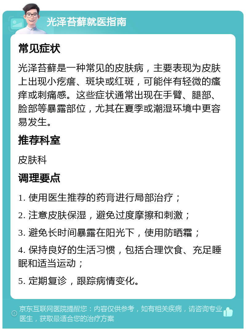 光泽苔藓就医指南 常见症状 光泽苔藓是一种常见的皮肤病，主要表现为皮肤上出现小疙瘩、斑块或红斑，可能伴有轻微的瘙痒或刺痛感。这些症状通常出现在手臂、腿部、脸部等暴露部位，尤其在夏季或潮湿环境中更容易发生。 推荐科室 皮肤科 调理要点 1. 使用医生推荐的药膏进行局部治疗； 2. 注意皮肤保湿，避免过度摩擦和刺激； 3. 避免长时间暴露在阳光下，使用防晒霜； 4. 保持良好的生活习惯，包括合理饮食、充足睡眠和适当运动； 5. 定期复诊，跟踪病情变化。