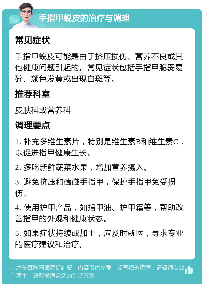 手指甲蜕皮的治疗与调理 常见症状 手指甲蜕皮可能是由于挤压损伤、营养不良或其他健康问题引起的。常见症状包括手指甲脆弱易碎、颜色发黄或出现白斑等。 推荐科室 皮肤科或营养科 调理要点 1. 补充多维生素片，特别是维生素B和维生素C，以促进指甲健康生长。 2. 多吃新鲜蔬菜水果，增加营养摄入。 3. 避免挤压和磕碰手指甲，保护手指甲免受损伤。 4. 使用护甲产品，如指甲油、护甲霜等，帮助改善指甲的外观和健康状态。 5. 如果症状持续或加重，应及时就医，寻求专业的医疗建议和治疗。