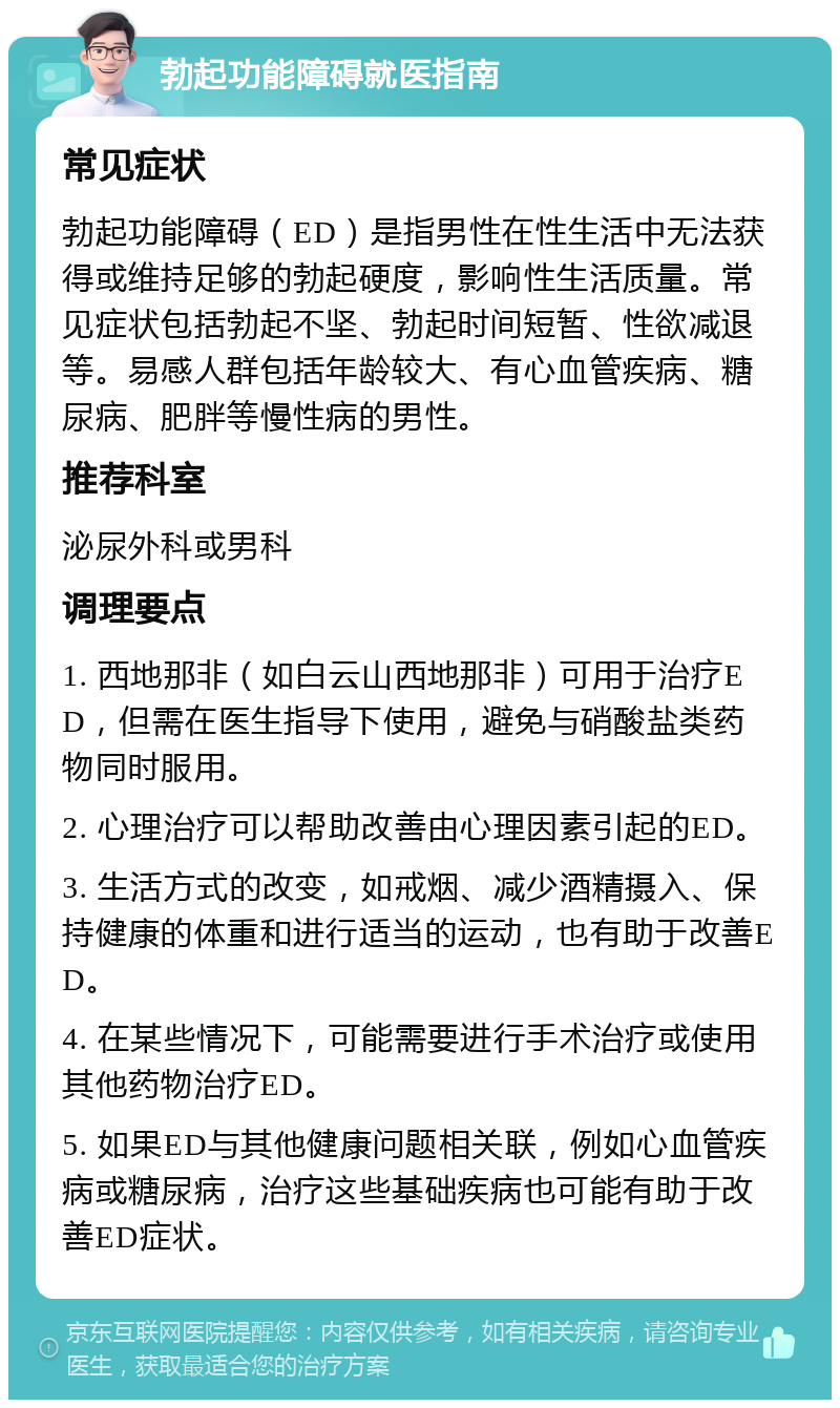 勃起功能障碍就医指南 常见症状 勃起功能障碍（ED）是指男性在性生活中无法获得或维持足够的勃起硬度，影响性生活质量。常见症状包括勃起不坚、勃起时间短暂、性欲减退等。易感人群包括年龄较大、有心血管疾病、糖尿病、肥胖等慢性病的男性。 推荐科室 泌尿外科或男科 调理要点 1. 西地那非（如白云山西地那非）可用于治疗ED，但需在医生指导下使用，避免与硝酸盐类药物同时服用。 2. 心理治疗可以帮助改善由心理因素引起的ED。 3. 生活方式的改变，如戒烟、减少酒精摄入、保持健康的体重和进行适当的运动，也有助于改善ED。 4. 在某些情况下，可能需要进行手术治疗或使用其他药物治疗ED。 5. 如果ED与其他健康问题相关联，例如心血管疾病或糖尿病，治疗这些基础疾病也可能有助于改善ED症状。