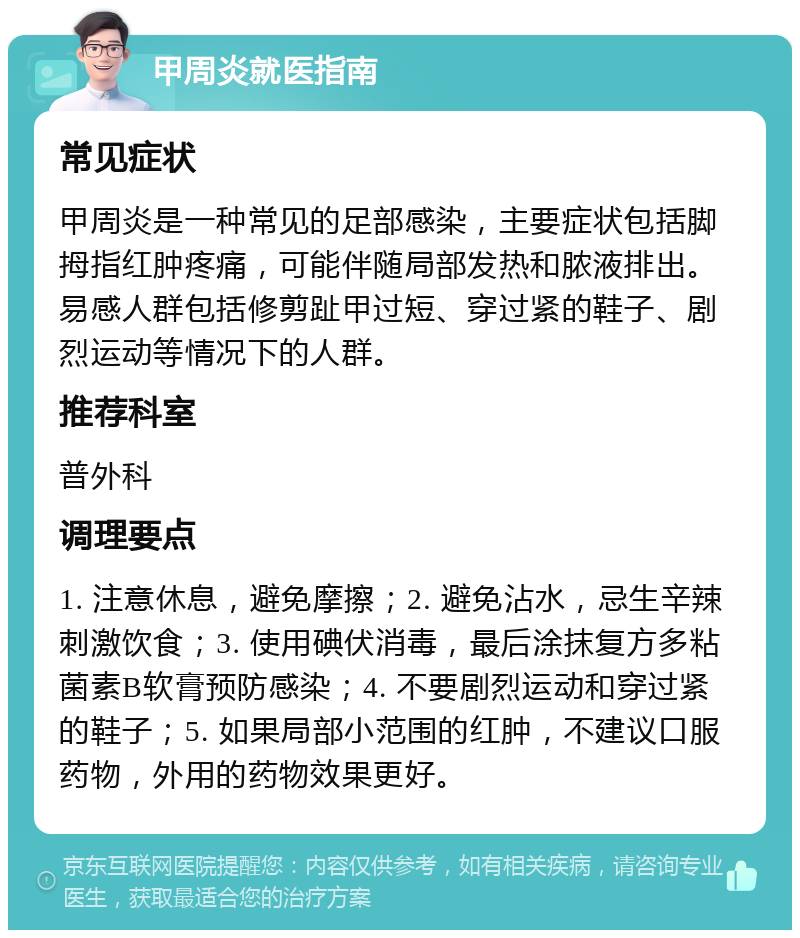 甲周炎就医指南 常见症状 甲周炎是一种常见的足部感染，主要症状包括脚拇指红肿疼痛，可能伴随局部发热和脓液排出。易感人群包括修剪趾甲过短、穿过紧的鞋子、剧烈运动等情况下的人群。 推荐科室 普外科 调理要点 1. 注意休息，避免摩擦；2. 避免沾水，忌生辛辣刺激饮食；3. 使用碘伏消毒，最后涂抹复方多粘菌素B软膏预防感染；4. 不要剧烈运动和穿过紧的鞋子；5. 如果局部小范围的红肿，不建议口服药物，外用的药物效果更好。