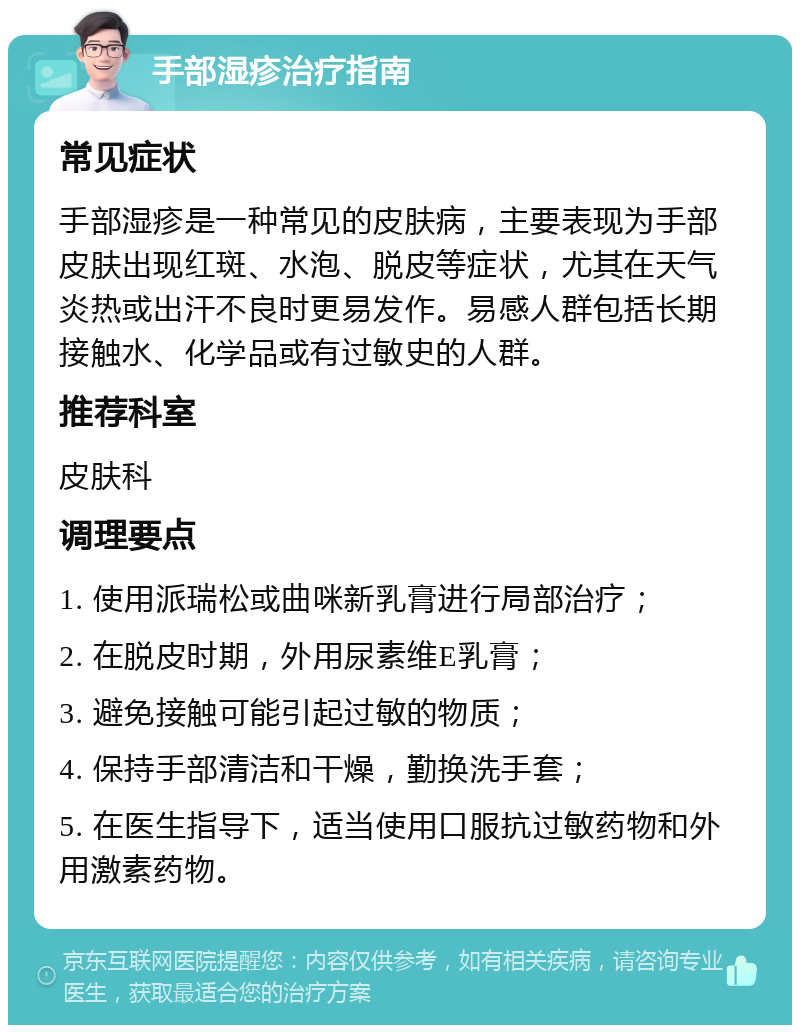 手部湿疹治疗指南 常见症状 手部湿疹是一种常见的皮肤病，主要表现为手部皮肤出现红斑、水泡、脱皮等症状，尤其在天气炎热或出汗不良时更易发作。易感人群包括长期接触水、化学品或有过敏史的人群。 推荐科室 皮肤科 调理要点 1. 使用派瑞松或曲咪新乳膏进行局部治疗； 2. 在脱皮时期，外用尿素维E乳膏； 3. 避免接触可能引起过敏的物质； 4. 保持手部清洁和干燥，勤换洗手套； 5. 在医生指导下，适当使用口服抗过敏药物和外用激素药物。