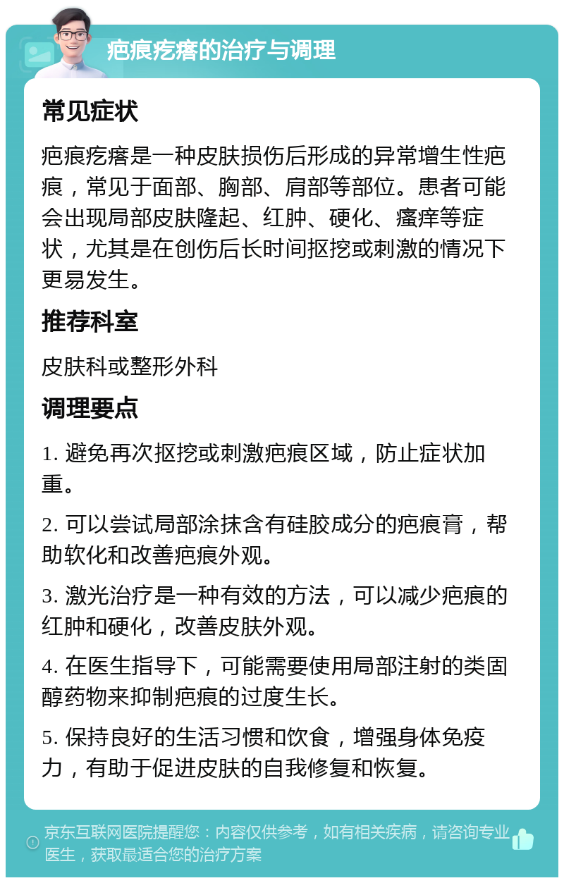 疤痕疙瘩的治疗与调理 常见症状 疤痕疙瘩是一种皮肤损伤后形成的异常增生性疤痕，常见于面部、胸部、肩部等部位。患者可能会出现局部皮肤隆起、红肿、硬化、瘙痒等症状，尤其是在创伤后长时间抠挖或刺激的情况下更易发生。 推荐科室 皮肤科或整形外科 调理要点 1. 避免再次抠挖或刺激疤痕区域，防止症状加重。 2. 可以尝试局部涂抹含有硅胶成分的疤痕膏，帮助软化和改善疤痕外观。 3. 激光治疗是一种有效的方法，可以减少疤痕的红肿和硬化，改善皮肤外观。 4. 在医生指导下，可能需要使用局部注射的类固醇药物来抑制疤痕的过度生长。 5. 保持良好的生活习惯和饮食，增强身体免疫力，有助于促进皮肤的自我修复和恢复。