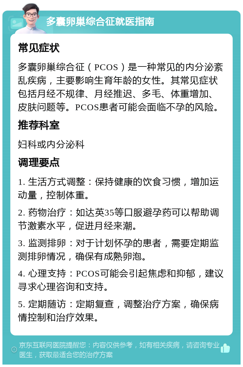 多囊卵巢综合征就医指南 常见症状 多囊卵巢综合征（PCOS）是一种常见的内分泌紊乱疾病，主要影响生育年龄的女性。其常见症状包括月经不规律、月经推迟、多毛、体重增加、皮肤问题等。PCOS患者可能会面临不孕的风险。 推荐科室 妇科或内分泌科 调理要点 1. 生活方式调整：保持健康的饮食习惯，增加运动量，控制体重。 2. 药物治疗：如达英35等口服避孕药可以帮助调节激素水平，促进月经来潮。 3. 监测排卵：对于计划怀孕的患者，需要定期监测排卵情况，确保有成熟卵泡。 4. 心理支持：PCOS可能会引起焦虑和抑郁，建议寻求心理咨询和支持。 5. 定期随访：定期复查，调整治疗方案，确保病情控制和治疗效果。