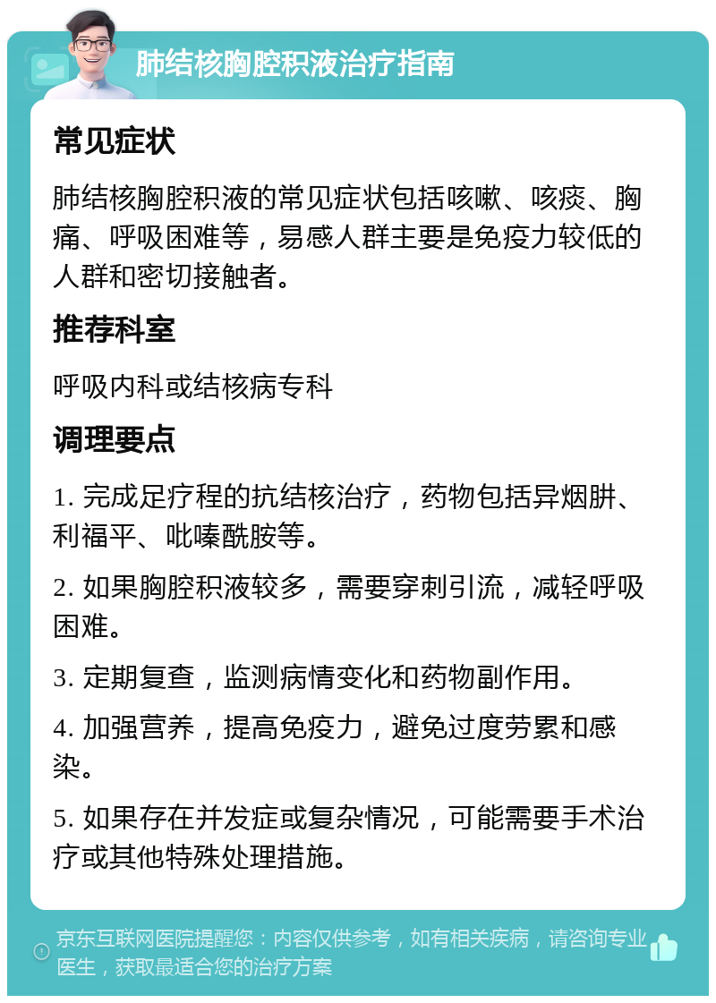 肺结核胸腔积液治疗指南 常见症状 肺结核胸腔积液的常见症状包括咳嗽、咳痰、胸痛、呼吸困难等，易感人群主要是免疫力较低的人群和密切接触者。 推荐科室 呼吸内科或结核病专科 调理要点 1. 完成足疗程的抗结核治疗，药物包括异烟肼、利福平、吡嗪酰胺等。 2. 如果胸腔积液较多，需要穿刺引流，减轻呼吸困难。 3. 定期复查，监测病情变化和药物副作用。 4. 加强营养，提高免疫力，避免过度劳累和感染。 5. 如果存在并发症或复杂情况，可能需要手术治疗或其他特殊处理措施。