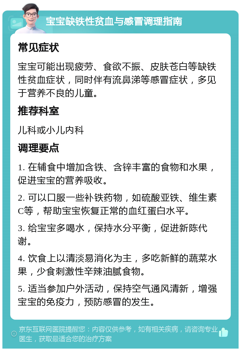 宝宝缺铁性贫血与感冒调理指南 常见症状 宝宝可能出现疲劳、食欲不振、皮肤苍白等缺铁性贫血症状，同时伴有流鼻涕等感冒症状，多见于营养不良的儿童。 推荐科室 儿科或小儿内科 调理要点 1. 在辅食中增加含铁、含锌丰富的食物和水果，促进宝宝的营养吸收。 2. 可以口服一些补铁药物，如硫酸亚铁、维生素C等，帮助宝宝恢复正常的血红蛋白水平。 3. 给宝宝多喝水，保持水分平衡，促进新陈代谢。 4. 饮食上以清淡易消化为主，多吃新鲜的蔬菜水果，少食刺激性辛辣油腻食物。 5. 适当参加户外活动，保持空气通风清新，增强宝宝的免疫力，预防感冒的发生。