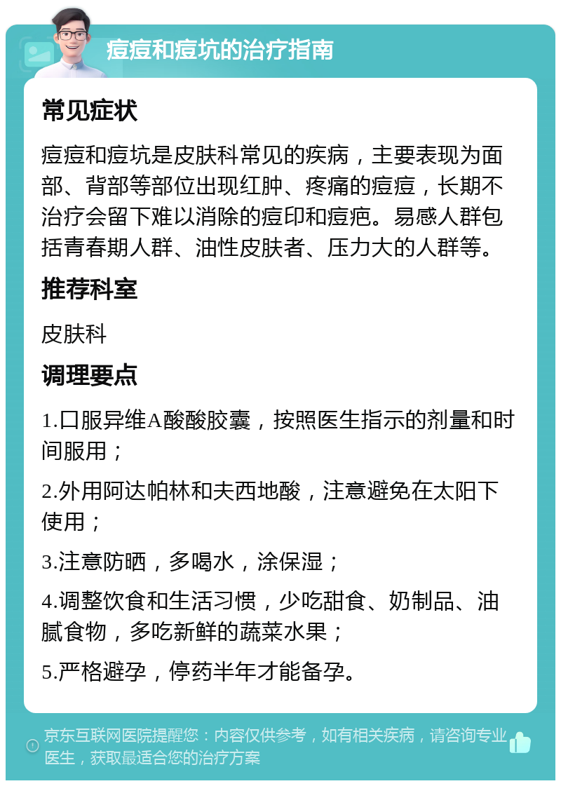 痘痘和痘坑的治疗指南 常见症状 痘痘和痘坑是皮肤科常见的疾病，主要表现为面部、背部等部位出现红肿、疼痛的痘痘，长期不治疗会留下难以消除的痘印和痘疤。易感人群包括青春期人群、油性皮肤者、压力大的人群等。 推荐科室 皮肤科 调理要点 1.口服异维A酸酸胶囊，按照医生指示的剂量和时间服用； 2.外用阿达帕林和夫西地酸，注意避免在太阳下使用； 3.注意防晒，多喝水，涂保湿； 4.调整饮食和生活习惯，少吃甜食、奶制品、油腻食物，多吃新鲜的蔬菜水果； 5.严格避孕，停药半年才能备孕。