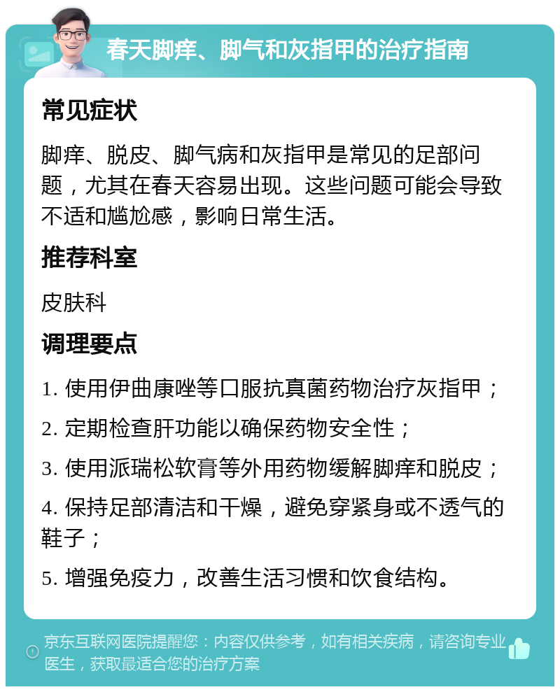 春天脚痒、脚气和灰指甲的治疗指南 常见症状 脚痒、脱皮、脚气病和灰指甲是常见的足部问题，尤其在春天容易出现。这些问题可能会导致不适和尴尬感，影响日常生活。 推荐科室 皮肤科 调理要点 1. 使用伊曲康唑等口服抗真菌药物治疗灰指甲； 2. 定期检查肝功能以确保药物安全性； 3. 使用派瑞松软膏等外用药物缓解脚痒和脱皮； 4. 保持足部清洁和干燥，避免穿紧身或不透气的鞋子； 5. 增强免疫力，改善生活习惯和饮食结构。