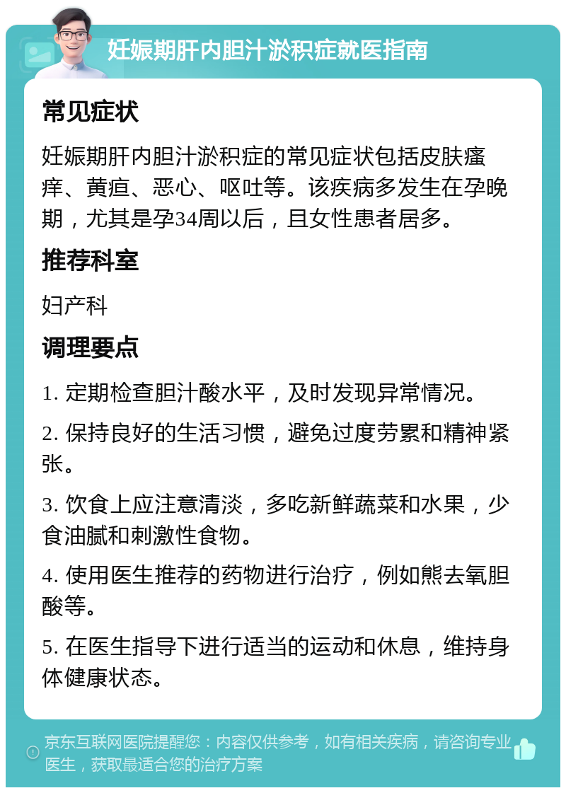 妊娠期肝内胆汁淤积症就医指南 常见症状 妊娠期肝内胆汁淤积症的常见症状包括皮肤瘙痒、黄疸、恶心、呕吐等。该疾病多发生在孕晚期，尤其是孕34周以后，且女性患者居多。 推荐科室 妇产科 调理要点 1. 定期检查胆汁酸水平，及时发现异常情况。 2. 保持良好的生活习惯，避免过度劳累和精神紧张。 3. 饮食上应注意清淡，多吃新鲜蔬菜和水果，少食油腻和刺激性食物。 4. 使用医生推荐的药物进行治疗，例如熊去氧胆酸等。 5. 在医生指导下进行适当的运动和休息，维持身体健康状态。