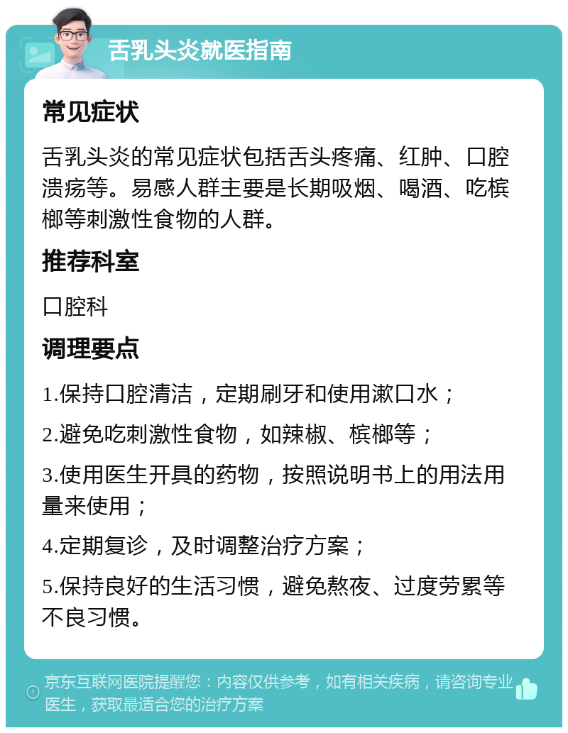 舌乳头炎就医指南 常见症状 舌乳头炎的常见症状包括舌头疼痛、红肿、口腔溃疡等。易感人群主要是长期吸烟、喝酒、吃槟榔等刺激性食物的人群。 推荐科室 口腔科 调理要点 1.保持口腔清洁，定期刷牙和使用漱口水； 2.避免吃刺激性食物，如辣椒、槟榔等； 3.使用医生开具的药物，按照说明书上的用法用量来使用； 4.定期复诊，及时调整治疗方案； 5.保持良好的生活习惯，避免熬夜、过度劳累等不良习惯。