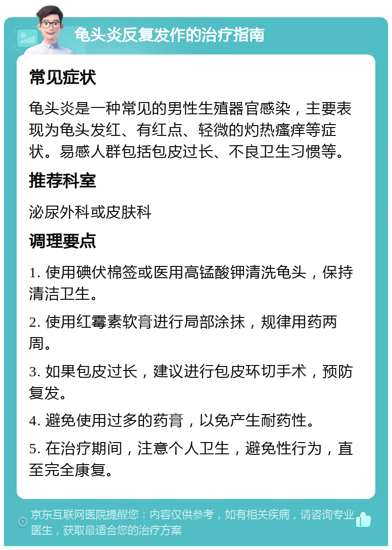 龟头炎反复发作的治疗指南 常见症状 龟头炎是一种常见的男性生殖器官感染，主要表现为龟头发红、有红点、轻微的灼热瘙痒等症状。易感人群包括包皮过长、不良卫生习惯等。 推荐科室 泌尿外科或皮肤科 调理要点 1. 使用碘伏棉签或医用高锰酸钾清洗龟头，保持清洁卫生。 2. 使用红霉素软膏进行局部涂抹，规律用药两周。 3. 如果包皮过长，建议进行包皮环切手术，预防复发。 4. 避免使用过多的药膏，以免产生耐药性。 5. 在治疗期间，注意个人卫生，避免性行为，直至完全康复。