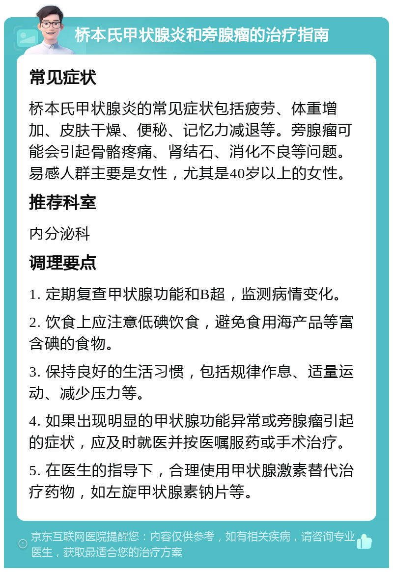 桥本氏甲状腺炎和旁腺瘤的治疗指南 常见症状 桥本氏甲状腺炎的常见症状包括疲劳、体重增加、皮肤干燥、便秘、记忆力减退等。旁腺瘤可能会引起骨骼疼痛、肾结石、消化不良等问题。易感人群主要是女性，尤其是40岁以上的女性。 推荐科室 内分泌科 调理要点 1. 定期复查甲状腺功能和B超，监测病情变化。 2. 饮食上应注意低碘饮食，避免食用海产品等富含碘的食物。 3. 保持良好的生活习惯，包括规律作息、适量运动、减少压力等。 4. 如果出现明显的甲状腺功能异常或旁腺瘤引起的症状，应及时就医并按医嘱服药或手术治疗。 5. 在医生的指导下，合理使用甲状腺激素替代治疗药物，如左旋甲状腺素钠片等。