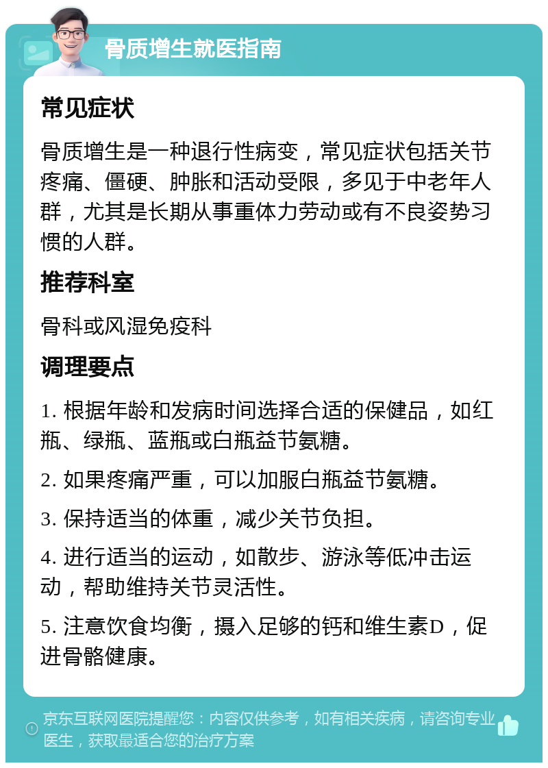 骨质增生就医指南 常见症状 骨质增生是一种退行性病变，常见症状包括关节疼痛、僵硬、肿胀和活动受限，多见于中老年人群，尤其是长期从事重体力劳动或有不良姿势习惯的人群。 推荐科室 骨科或风湿免疫科 调理要点 1. 根据年龄和发病时间选择合适的保健品，如红瓶、绿瓶、蓝瓶或白瓶益节氨糖。 2. 如果疼痛严重，可以加服白瓶益节氨糖。 3. 保持适当的体重，减少关节负担。 4. 进行适当的运动，如散步、游泳等低冲击运动，帮助维持关节灵活性。 5. 注意饮食均衡，摄入足够的钙和维生素D，促进骨骼健康。