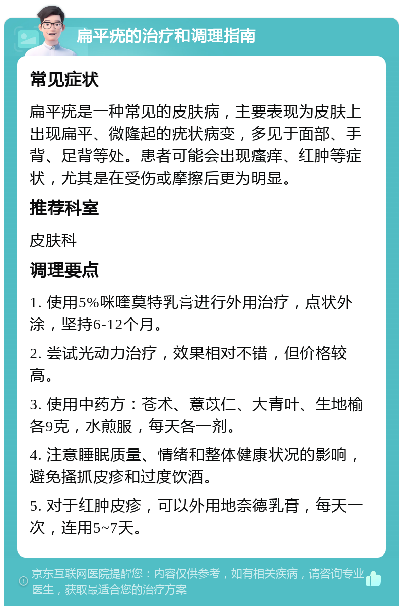 扁平疣的治疗和调理指南 常见症状 扁平疣是一种常见的皮肤病，主要表现为皮肤上出现扁平、微隆起的疣状病变，多见于面部、手背、足背等处。患者可能会出现瘙痒、红肿等症状，尤其是在受伤或摩擦后更为明显。 推荐科室 皮肤科 调理要点 1. 使用5%咪喹莫特乳膏进行外用治疗，点状外涂，坚持6-12个月。 2. 尝试光动力治疗，效果相对不错，但价格较高。 3. 使用中药方：苍术、薏苡仁、大青叶、生地榆各9克，水煎服，每天各一剂。 4. 注意睡眠质量、情绪和整体健康状况的影响，避免搔抓皮疹和过度饮酒。 5. 对于红肿皮疹，可以外用地奈德乳膏，每天一次，连用5~7天。