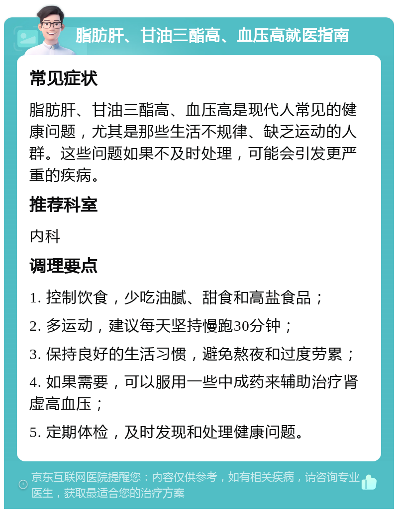 脂肪肝、甘油三酯高、血压高就医指南 常见症状 脂肪肝、甘油三酯高、血压高是现代人常见的健康问题，尤其是那些生活不规律、缺乏运动的人群。这些问题如果不及时处理，可能会引发更严重的疾病。 推荐科室 内科 调理要点 1. 控制饮食，少吃油腻、甜食和高盐食品； 2. 多运动，建议每天坚持慢跑30分钟； 3. 保持良好的生活习惯，避免熬夜和过度劳累； 4. 如果需要，可以服用一些中成药来辅助治疗肾虚高血压； 5. 定期体检，及时发现和处理健康问题。