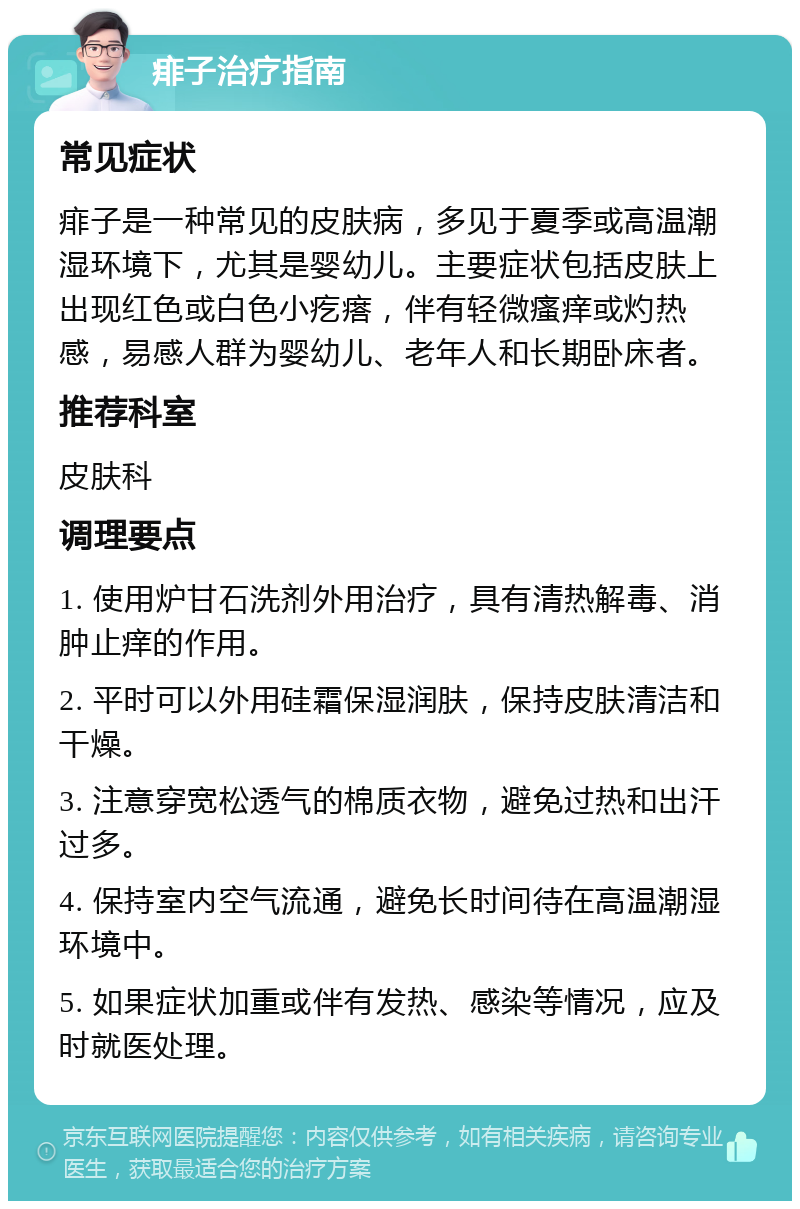 痱子治疗指南 常见症状 痱子是一种常见的皮肤病，多见于夏季或高温潮湿环境下，尤其是婴幼儿。主要症状包括皮肤上出现红色或白色小疙瘩，伴有轻微瘙痒或灼热感，易感人群为婴幼儿、老年人和长期卧床者。 推荐科室 皮肤科 调理要点 1. 使用炉甘石洗剂外用治疗，具有清热解毒、消肿止痒的作用。 2. 平时可以外用硅霜保湿润肤，保持皮肤清洁和干燥。 3. 注意穿宽松透气的棉质衣物，避免过热和出汗过多。 4. 保持室内空气流通，避免长时间待在高温潮湿环境中。 5. 如果症状加重或伴有发热、感染等情况，应及时就医处理。