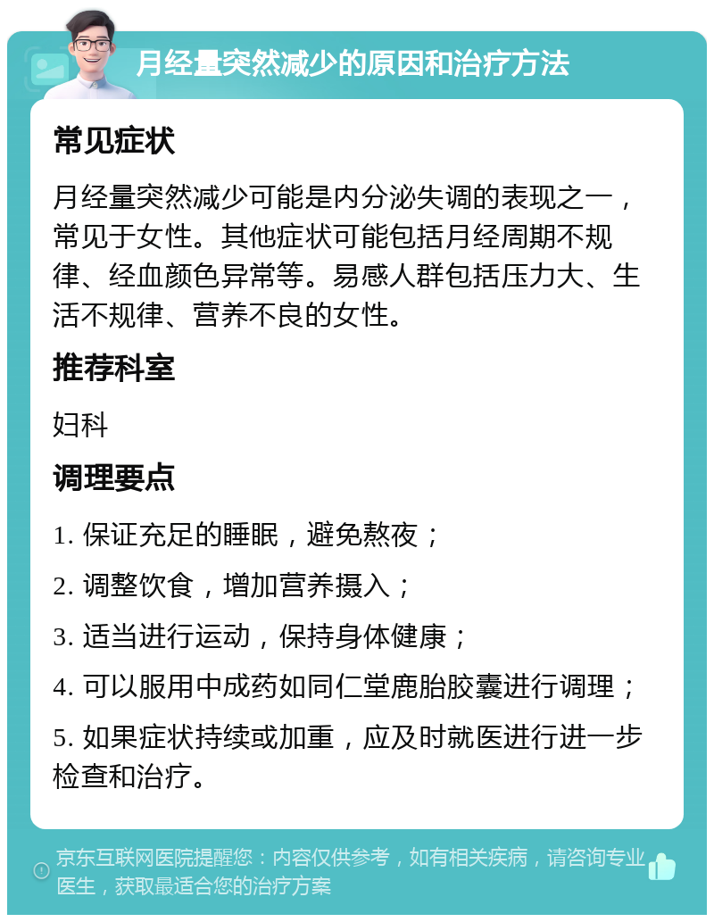 月经量突然减少的原因和治疗方法 常见症状 月经量突然减少可能是内分泌失调的表现之一，常见于女性。其他症状可能包括月经周期不规律、经血颜色异常等。易感人群包括压力大、生活不规律、营养不良的女性。 推荐科室 妇科 调理要点 1. 保证充足的睡眠，避免熬夜； 2. 调整饮食，增加营养摄入； 3. 适当进行运动，保持身体健康； 4. 可以服用中成药如同仁堂鹿胎胶囊进行调理； 5. 如果症状持续或加重，应及时就医进行进一步检查和治疗。