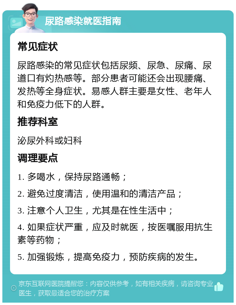 尿路感染就医指南 常见症状 尿路感染的常见症状包括尿频、尿急、尿痛、尿道口有灼热感等。部分患者可能还会出现腰痛、发热等全身症状。易感人群主要是女性、老年人和免疫力低下的人群。 推荐科室 泌尿外科或妇科 调理要点 1. 多喝水，保持尿路通畅； 2. 避免过度清洁，使用温和的清洁产品； 3. 注意个人卫生，尤其是在性生活中； 4. 如果症状严重，应及时就医，按医嘱服用抗生素等药物； 5. 加强锻炼，提高免疫力，预防疾病的发生。