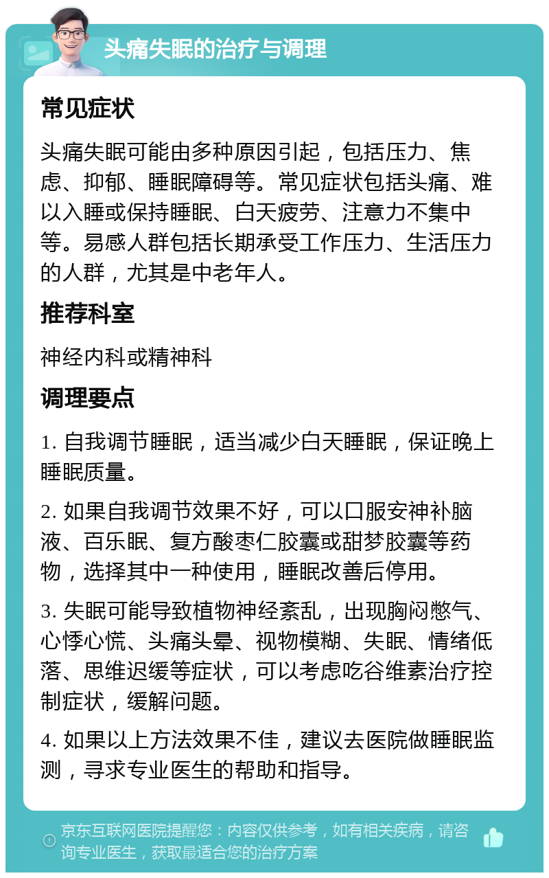 头痛失眠的治疗与调理 常见症状 头痛失眠可能由多种原因引起，包括压力、焦虑、抑郁、睡眠障碍等。常见症状包括头痛、难以入睡或保持睡眠、白天疲劳、注意力不集中等。易感人群包括长期承受工作压力、生活压力的人群，尤其是中老年人。 推荐科室 神经内科或精神科 调理要点 1. 自我调节睡眠，适当减少白天睡眠，保证晚上睡眠质量。 2. 如果自我调节效果不好，可以口服安神补脑液、百乐眠、复方酸枣仁胶囊或甜梦胶囊等药物，选择其中一种使用，睡眠改善后停用。 3. 失眠可能导致植物神经紊乱，出现胸闷憋气、心悸心慌、头痛头晕、视物模糊、失眠、情绪低落、思维迟缓等症状，可以考虑吃谷维素治疗控制症状，缓解问题。 4. 如果以上方法效果不佳，建议去医院做睡眠监测，寻求专业医生的帮助和指导。