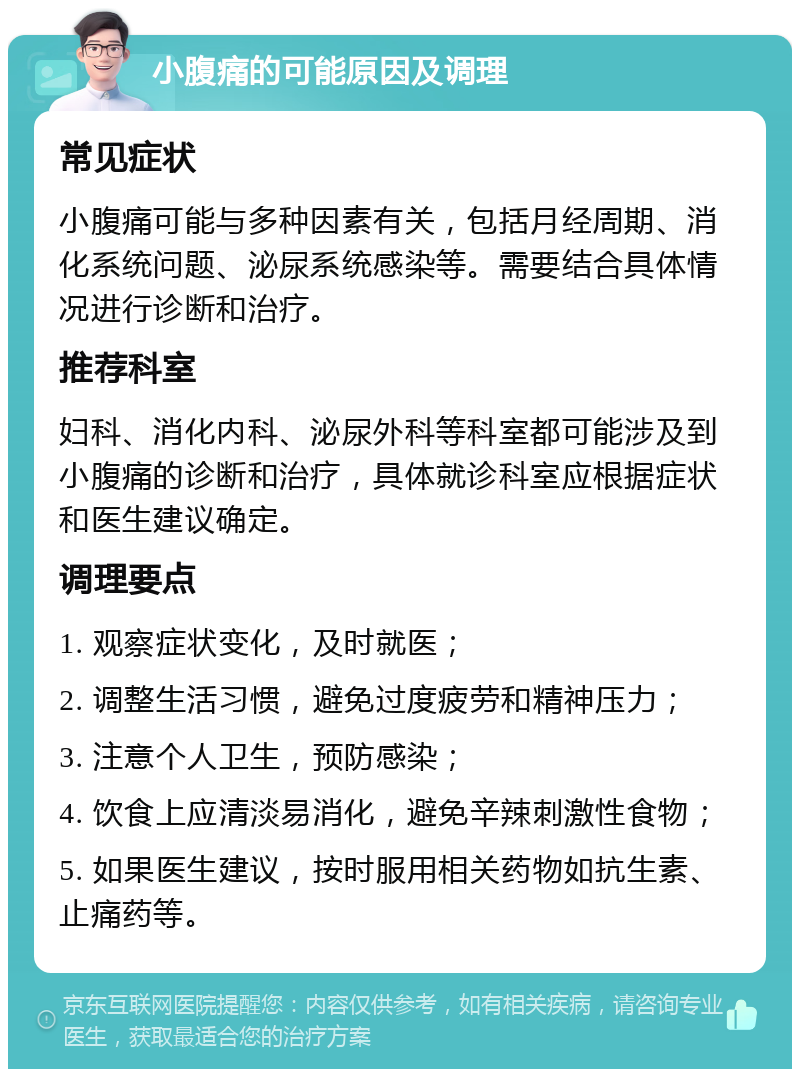 小腹痛的可能原因及调理 常见症状 小腹痛可能与多种因素有关，包括月经周期、消化系统问题、泌尿系统感染等。需要结合具体情况进行诊断和治疗。 推荐科室 妇科、消化内科、泌尿外科等科室都可能涉及到小腹痛的诊断和治疗，具体就诊科室应根据症状和医生建议确定。 调理要点 1. 观察症状变化，及时就医； 2. 调整生活习惯，避免过度疲劳和精神压力； 3. 注意个人卫生，预防感染； 4. 饮食上应清淡易消化，避免辛辣刺激性食物； 5. 如果医生建议，按时服用相关药物如抗生素、止痛药等。