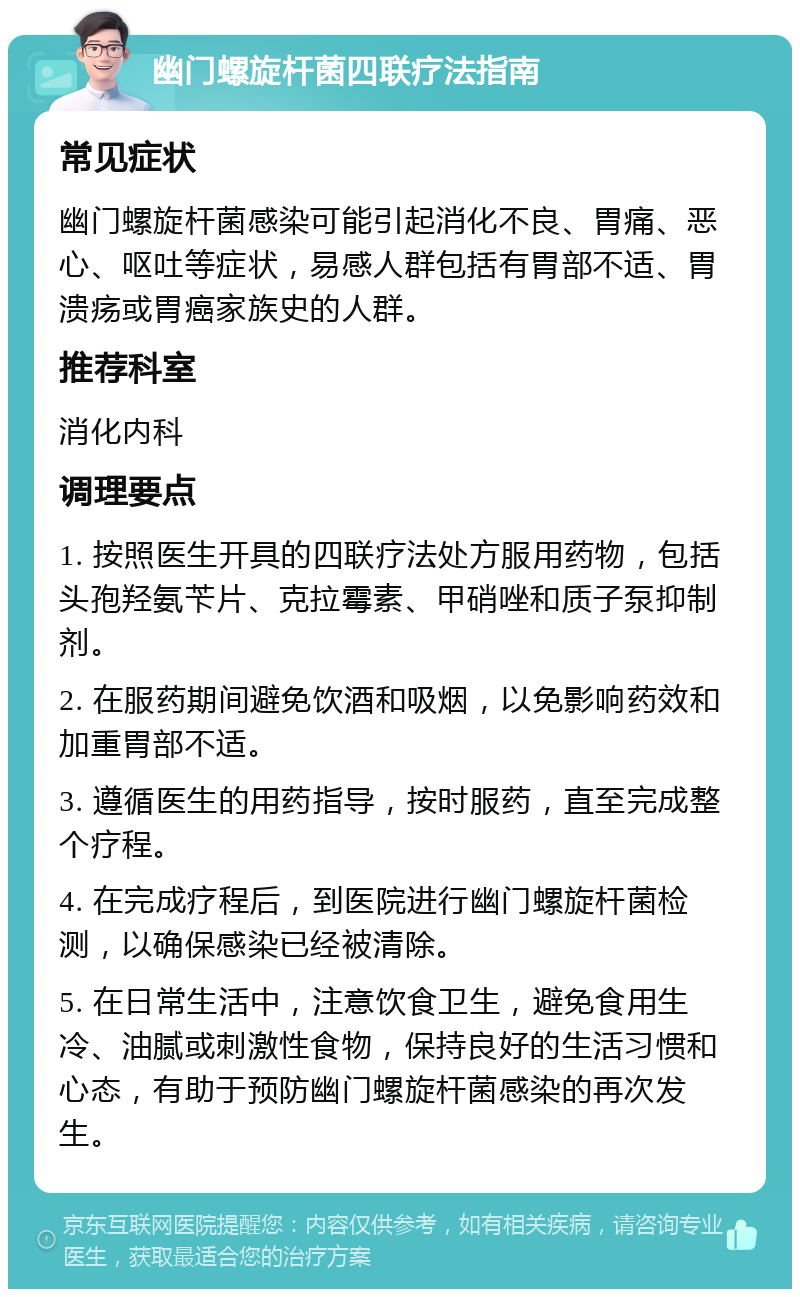 幽门螺旋杆菌四联疗法指南 常见症状 幽门螺旋杆菌感染可能引起消化不良、胃痛、恶心、呕吐等症状，易感人群包括有胃部不适、胃溃疡或胃癌家族史的人群。 推荐科室 消化内科 调理要点 1. 按照医生开具的四联疗法处方服用药物，包括头孢羟氨苄片、克拉霉素、甲硝唑和质子泵抑制剂。 2. 在服药期间避免饮酒和吸烟，以免影响药效和加重胃部不适。 3. 遵循医生的用药指导，按时服药，直至完成整个疗程。 4. 在完成疗程后，到医院进行幽门螺旋杆菌检测，以确保感染已经被清除。 5. 在日常生活中，注意饮食卫生，避免食用生冷、油腻或刺激性食物，保持良好的生活习惯和心态，有助于预防幽门螺旋杆菌感染的再次发生。